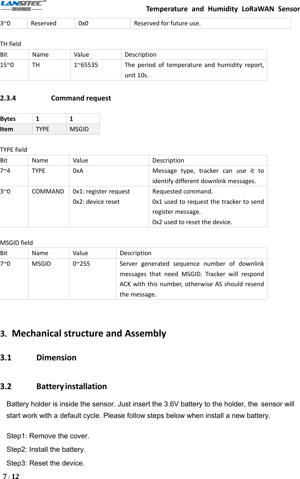 Temperature and Humidity LoRaWAN Sensor7/123~0 Reserved 0x0 Reserved for future use.TH fieldBit Name Value Description15~0 TH 1~65535 The period of temperature and humidity report,unit 10s.2.3.4 Command requestBytes 1 1Item TYPE MSGIDTYPE fieldBit Name Value Description7~4 TYPE 0xA Message type, tracker can use it toidentify different downlink messages.3~0 COMMAND 0x1: register request0x2: device resetRequested command.0x1 used to request the tracker to sendregister message.0x2 used to reset the device.MSGID fieldBit Name Value Description7~0 MSGID 0~255 Server generated sequence number of downlinkmessages that need MSGID. Tracker will respondACK with this number, otherwise AS should resendthe message.3. Mechanical structure and Assembly3.1 Dimension3.2 BatteryinstallationBattery holder is inside the sensor. Just insert the 3.6V battery to the holder, the sensor willstart work with a default cycle. Please follow steps below when install a new battery.Step1: Remove the cover.Step2: Install the battery.Step3: Reset the device.