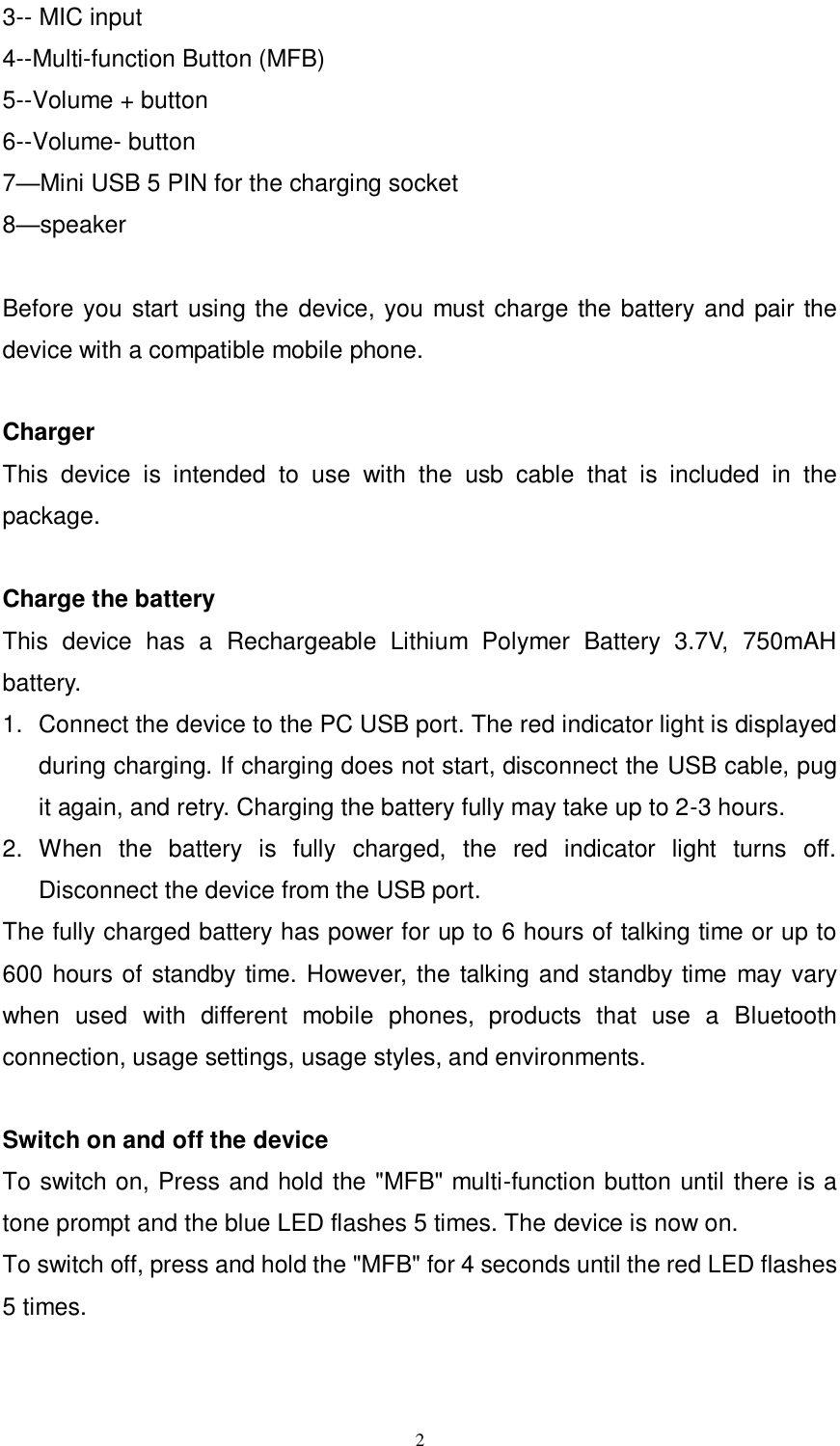      2 3-- MIC input 4--Multi-function Button (MFB) 5--Volume + button   6--Volume- button   7&mdash;Mini USB 5 PIN for the charging socket   8&mdash;speaker  Before you start using the device, you must charge the battery and pair the device with a compatible mobile phone.  Charger                       This  device  is  intended  to  use  with  the  usb  cable  that  is  included  in  the package.    Charge the battery   This  device  has  a  Rechargeable  Lithium  Polymer  Battery  3.7V,  750mAH battery.   1.  Connect the device to the PC USB port. The red indicator light is displayed during charging. If charging does not start, disconnect the USB cable, pug it again, and retry. Charging the battery fully may take up to 2-3 hours. 2.  When  the  battery  is  fully  charged,  the  red  indicator  light  turns  off. Disconnect the device from the USB port. The fully charged battery has power for up to 6 hours of talking time or up to 600 hours of standby time. However, the talking and standby time may vary when  used  with  different  mobile  phones,  products  that  use  a  Bluetooth connection, usage settings, usage styles, and environments.  Switch on and off the device To switch on, Press and hold the "MFB" multi-function button until there is a tone prompt and the blue LED flashes 5 times. The device is now on.   To switch off, press and hold the "MFB" for 4 seconds until the red LED flashes 5 times.   