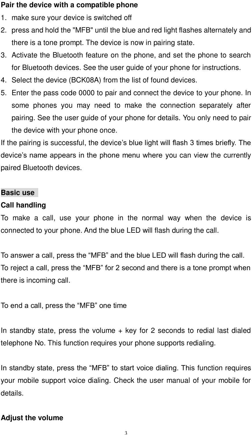      3 Pair the device with a compatible phone 1.  make sure your device is switched off 2.  press and hold the "MFB" until the blue and red light flashes alternately and there is a tone prompt. The device is now in pairing state.   3.  Activate the Bluetooth feature on the phone, and set the phone to search for Bluetooth devices. See the user guide of your phone for instructions. 4.  Select the device (BCK08A) from the list of found devices. 5.  Enter the pass code 0000 to pair and connect the device to your phone. In some  phones  you  may  need  to  make  the  connection  separately  after pairing. See the user guide of your phone for details. You only need to pair the device with your phone once. If the pairing is successful, the device&rsquo;s blue light will flash 3 times briefly. The device&rsquo;s name appears in the phone menu where  you can view the currently paired Bluetooth devices.    Basic use   Call handling To  make  a  call,  use  your  phone  in  the  normal  way  when  the  device  is connected to your phone. And the blue LED will flash during the call.  To answer a call, press the &ldquo;MFB&rdquo; and the blue LED will flash during the call. To reject a call, press the &ldquo;MFB&rdquo; for 2 second and there is a tone prompt when there is incoming call.  To end a call, press the &ldquo;MFB&rdquo; one time  In standby state, press the volume + key for 2 seconds to redial last dialed telephone No. This function requires your phone supports redialing.  In standby state, press the &ldquo;MFB&rdquo; to start voice dialing. This function requires your mobile support voice dialing. Check the user manual of your mobile for details.  Adjust the volume 