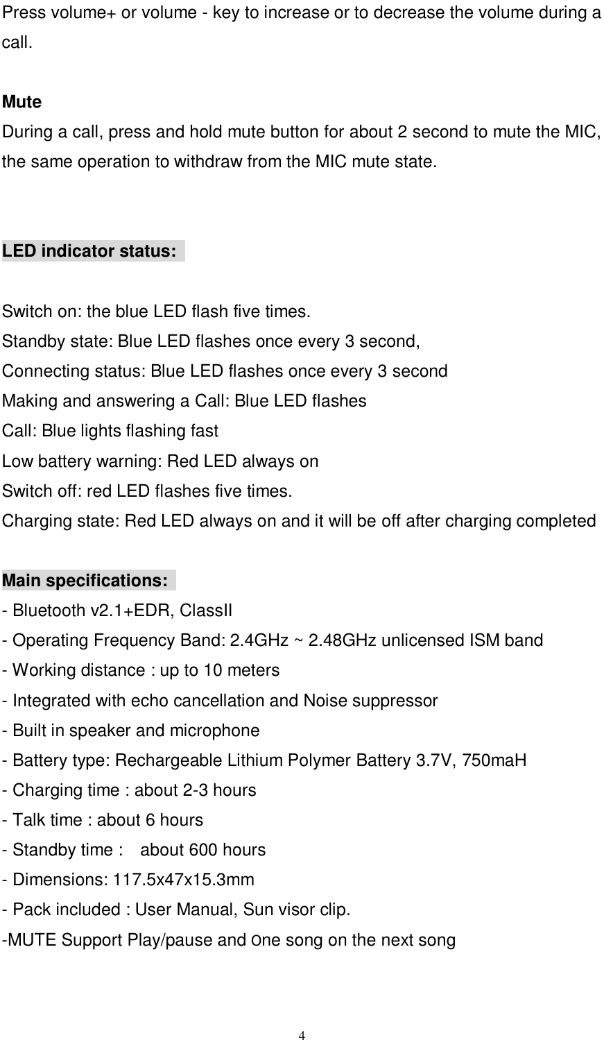      4 Press volume+ or volume - key to increase or to decrease the volume during a call.    Mute During a call, press and hold mute button for about 2 second to mute the MIC, the same operation to withdraw from the MIC mute state.   LED indicator status:    Switch on: the blue LED flash five times.   Standby state: Blue LED flashes once every 3 second,   Connecting status: Blue LED flashes once every 3 second   Making and answering a Call: Blue LED flashes   Call: Blue lights flashing fast   Low battery warning: Red LED always on   Switch off: red LED flashes five times.   Charging state: Red LED always on and it will be off after charging completed    Main specifications:   - Bluetooth v2.1+EDR, ClassII - Operating Frequency Band: 2.4GHz ~ 2.48GHz unlicensed ISM band   - Working distance : up to 10 meters - Integrated with echo cancellation and Noise suppressor   - Built in speaker and microphone   - Battery type: Rechargeable Lithium Polymer Battery 3.7V, 750maH     - Charging time : about 2-3 hours - Talk time : about 6 hours - Standby time :    about 600 hours - Dimensions: 117.5x47x15.3mm - Pack included : User Manual, Sun visor clip.   -MUTE Support Play/pause and One song on the next song   