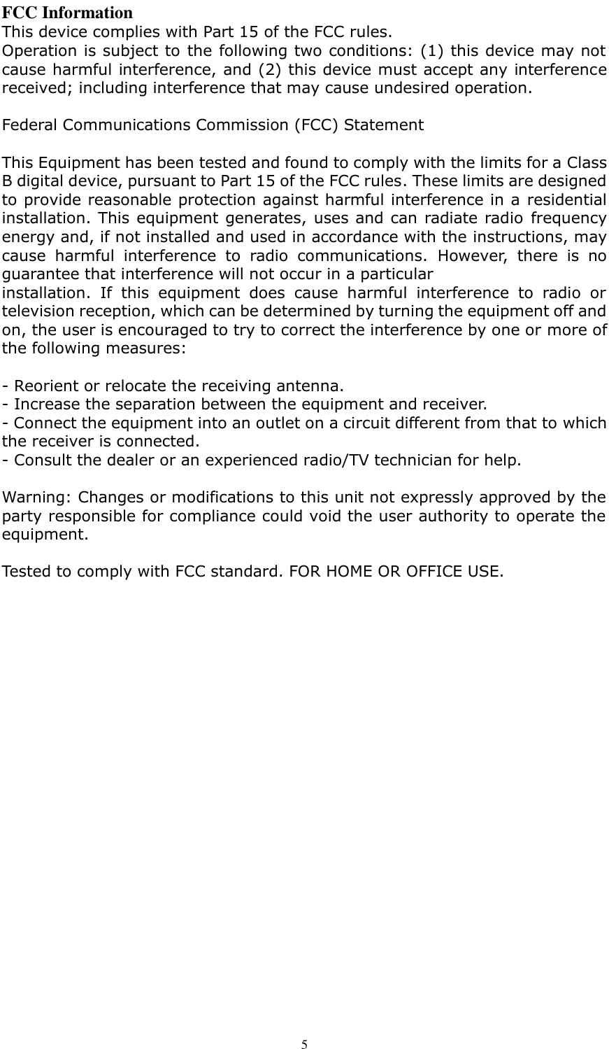      5 FCC Information This device complies with Part 15 of the FCC rules. Operation is subject to the following two conditions: (1) this device may not cause harmful interference, and (2) this device must accept any interference received; including interference that may cause undesired operation.  Federal Communications Commission (FCC) Statement  This Equipment has been tested and found to comply with the limits for a Class B digital device, pursuant to Part 15 of the FCC rules. These limits are designed to provide reasonable protection against harmful interference in a residential installation. This equipment generates, uses and can radiate radio frequency energy and, if not installed and used in accordance with the instructions, may cause  harmful  interference  to  radio  communications.  However,  there  is  no guarantee that interference will not occur in a particular installation.  If  this  equipment  does  cause  harmful  interference  to  radio  or television reception, which can be determined by turning the equipment off and on, the user is encouraged to try to correct the interference by one or more of the following measures:  - Reorient or relocate the receiving antenna. - Increase the separation between the equipment and receiver. - Connect the equipment into an outlet on a circuit different from that to which the receiver is connected. - Consult the dealer or an experienced radio/TV technician for help.  Warning: Changes or modifications to this unit not expressly approved by the party responsible for compliance could void the user authority to operate the equipment.  Tested to comply with FCC standard. FOR HOME OR OFFICE USE.    
