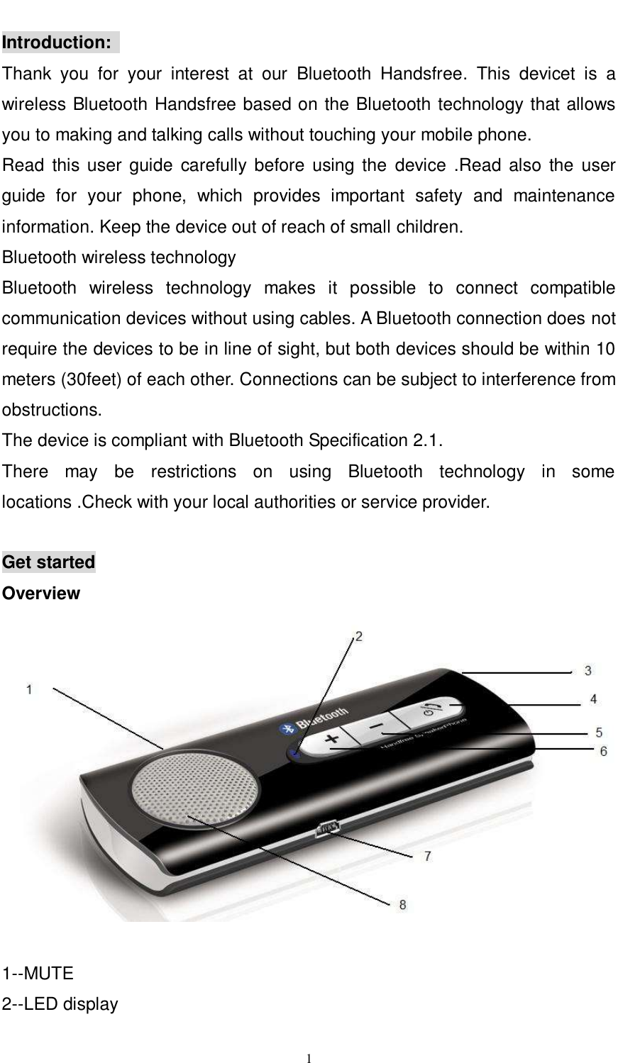      1  Introduction:   Thank  you  for  your  interest  at  our  Bluetooth  Handsfree.  This  devicet  is  a wireless Bluetooth Handsfree based on the Bluetooth technology that allows you to making and talking calls without touching your mobile phone. Read  this user guide  carefully before  using the  device .Read  also  the  user guide  for  your  phone,  which  provides  important  safety  and  maintenance information. Keep the device out of reach of small children. Bluetooth wireless technology   Bluetooth  wireless  technology  makes  it  possible  to  connect  compatible communication devices without using cables. A Bluetooth connection does not require the devices to be in line of sight, but both devices should be within 10 meters (30feet) of each other. Connections can be subject to interference from obstructions.                             The device is compliant with Bluetooth Specification 2.1.   There  may  be  restrictions  on  using  Bluetooth  technology  in  some locations .Check with your local authorities or service provider.  Get started Overview   1--MUTE   2--LED display   