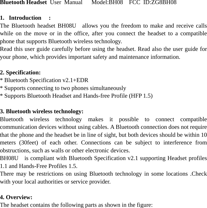 Bluetooth Headset User Manual   Model:BH08  FCC ID:ZG8BH08                             1. Introduction  :                                               The Bluetooth headset BH08U  allows you the freedom to make and receive calls while on the move or in the office, after you connect the headset to a compatible phone that supports Bluetooth wireless technology.   Read this user guide carefully before using the headset. Read also the user guide for your phone, which provides important safety and maintenance information.    2. Specification: * Bluetooth Specification v2.1+EDR    * Supports connecting to two phones simultaneously   * Supports Bluetooth Headset and Hands-free Profile (HFP 1.5)  3. Bluetooth wireless technology:   Bluetooth wireless technology makes it possible to connect compatible communication devices without using cables. A Bluetooth connection does not require that the phone and the headset be in line of sight, but both devices should be within 10 meters (30feet) of each other. Connections can be subject to interference from obstructions, such as walls or other electronic devices.       BH08U    is compliant with Bluetooth Specification v2.1 supporting Headset profiles 1.1 and Hands-Free Profiles 1.5.            There may be restrictions on using Bluetooth technology in some locations .Check with your local authorities or service provider.          4. Overview:     The headset contains the following parts as shown in the figure: 