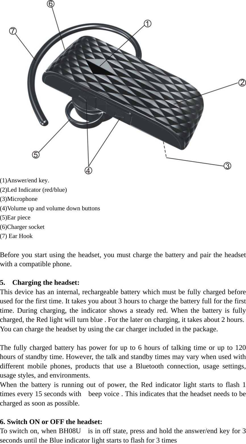   (1)Answer/end key. (2)Led Indicator (red/blue) (3)Microphone (4)Volume up and volume down buttons (5)Ear piece   (6)Charger socket (7) Ear Hook       Before you start using the headset, you must charge the battery and pair the headset with a compatible phone.                                      5.  Charging the headset:               This device has an internal, rechargeable battery which must be fully charged before used for the first time. It takes you about 3 hours to charge the battery full for the first time. During charging, the indicator shows a steady red. When the battery is fully charged, the Red light will turn blue . For the later on charging, it takes about 2 hours.   You can charge the headset by using the car charger included in the package.  The fully charged battery has power for up to 6 hours of talking time or up to 120 hours of standby time. However, the talk and standby times may vary when used with different mobile phones, products that use a Bluetooth connection, usage settings, usage styles, and environments. When the battery is running out of power, the Red indicator light starts to flash 1 times every 15 seconds with    beep voice . This indicates that the headset needs to be charged as soon as possible.  6. Switch ON or OFF the headset: To switch on, when BH08U    is in off state, press and hold the answer/end key for 3 seconds until the Blue indicator light starts to flash for 3 times  