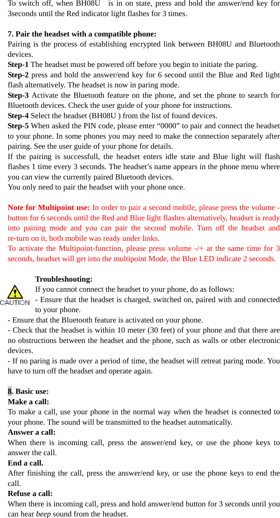 To switch off, when BH08U  is in on state, press and hold the answer/end key for 3seconds until the Red indicator light flashes for 3 times.    7. Pair the headset with a compatible phone: Pairing is the process of establishing encrypted link between BH08U and Bluetooth devices.  Step-1 The headset must be powered off before you begin to initiate the paring.   Step-2 press and hold the answer/end key for 6 second until the Blue and Red light flash alternatively. The headset is now in paring mode.   Step-3 Activate the Bluetooth feature on the phone, and set the phone to search for Bluetooth devices. Check the user guide of your phone for instructions. Step-4 Select the headset (BH08U ) from the list of found devices. Step-5 When asked the PIN code, please enter &ldquo;0000&rdquo; to pair and connect the headset to your phone. In some phones you may need to make the connection separately after pairing. See the user guide of your phone for details.   If the pairing is successfull, the headset enters idle state and Blue light will flash flashes 1 time every 3 seconds. The headset&rsquo;s name appears in the phone menu where you can view the currently paired Bluetooth devices. You only need to pair the headset with your phone once.  Note for Multipoint use: In order to pair a second mobile, please press the volume - button for 6 seconds until the Red and Blue light flashes alternatively, headset is ready into pairing mode and you can pair the second mobile. Turn off the headset and re-turn on it, both mobile was ready under links. To activate the Multipoint-function, please press volume -/+ at the same time for 3 seconds, headset will get into the multipoint Mode, the Blue LED indicate 2 seconds.  Troubleshooting: If you cannot connect the headset to your phone, do as follows: - Ensure that the headset is charged, switched on, paired with and connected to your phone. - Ensure that the Bluetooth feature is activated on your phone. - Check that the headset is within 10 meter (30 feet) of your phone and that there are no obstructions between the headset and the phone, such as walls or other electronic devices. - If no paring is made over a period of time, the headset will retreat paring mode. You have to turn off the headset and operate again.    8. Basic use: Make a call: To make a call, use your phone in the normal way when the headset is connected to your phone. The sound will be transmitted to the headset automatically. Answer a call: When there is incoming call, press the answer/end key, or use the phone keys to answer the call. End a call. After finishing the call, press the answer/end key, or use the phone keys to end the call. Refuse a call: When there is incoming call, press and hold answer/end button for 3 seconds until you can hear beep sound from the headset. 