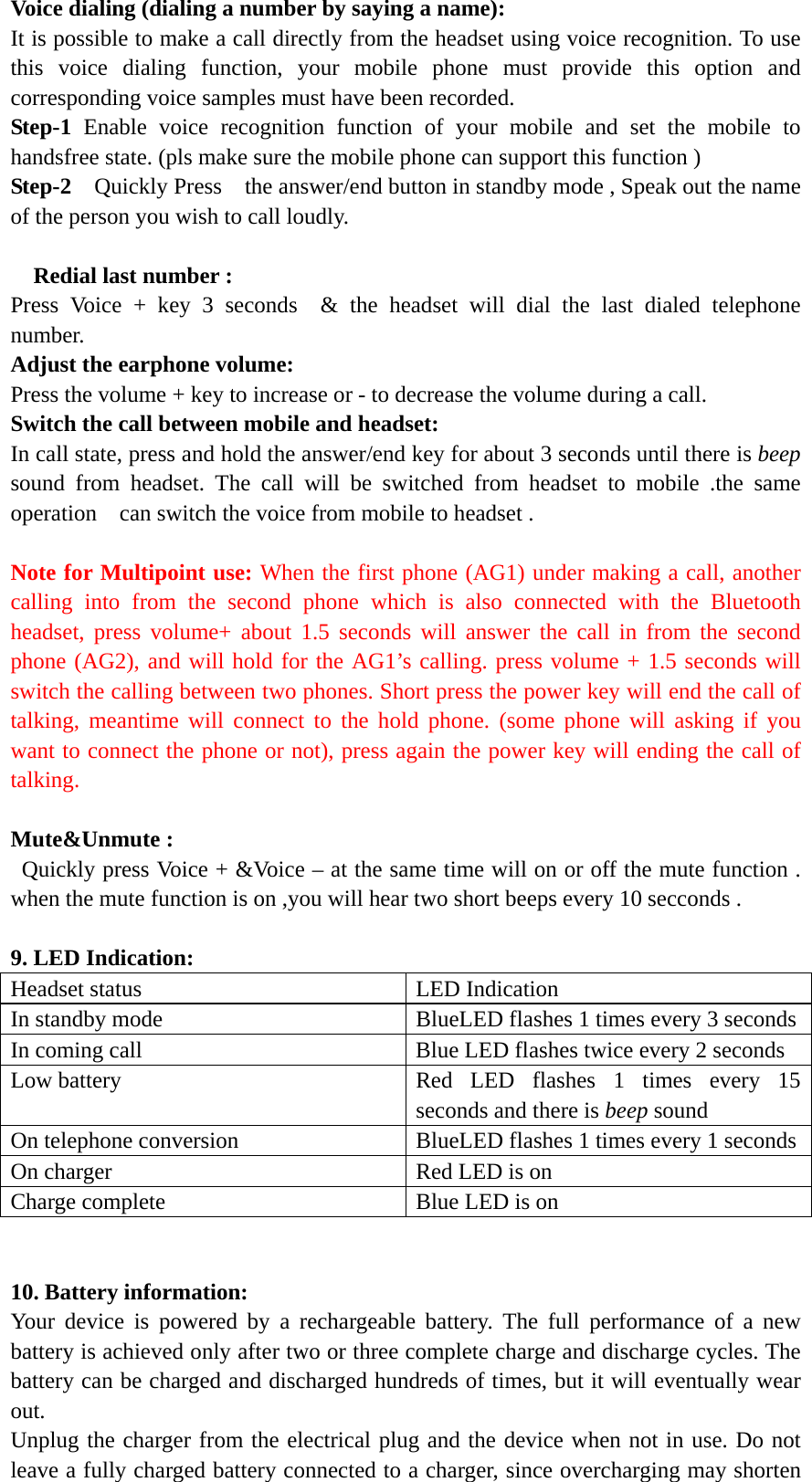 Voice dialing (dialing a number by saying a name): It is possible to make a call directly from the headset using voice recognition. To use this voice dialing function, your mobile phone must provide this option and corresponding voice samples must have been recorded. Step-1 Enable voice recognition function of your mobile and set the mobile to handsfree state. (pls make sure the mobile phone can support this function ) Step-2  Quickly Press  the answer/end button in standby mode , Speak out the name of the person you wish to call loudly.      Redial last number : Press Voice + key 3 seconds  &amp; the headset will dial the last dialed telephone number.  Adjust the earphone volume: Press the volume + key to increase or - to decrease the volume during a call.   Switch the call between mobile and headset: In call state, press and hold the answer/end key for about 3 seconds until there is beep sound from headset. The call will be switched from headset to mobile .the same operation    can switch the voice from mobile to headset .  Note for Multipoint use: When the first phone (AG1) under making a call, another calling into from the second phone which is also connected with the Bluetooth headset, press volume+ about 1.5 seconds will answer the call in from the second phone (AG2), and will hold for the AG1&rsquo;s calling. press volume + 1.5 seconds will switch the calling between two phones. Short press the power key will end the call of talking, meantime will connect to the hold phone. (some phone will asking if you want to connect the phone or not), press again the power key will ending the call of talking.  Mute&amp;Unmute : Quickly press Voice + &amp;Voice &ndash; at the same time will on or off the mute function .   when the mute function is on ,you will hear two short beeps every 10 secconds .  9. LED Indication: Headset status  LED Indication In standby mode  BlueLED flashes 1 times every 3 secondsIn coming call  Blue LED flashes twice every 2 seconds Low battery  Red LED flashes 1 times every 15 seconds and there is beep sound On telephone conversion  BlueLED flashes 1 times every 1 seconds On charger  Red LED is on     Charge complete  Blue LED is on     10. Battery information: Your device is powered by a rechargeable battery. The full performance of a new battery is achieved only after two or three complete charge and discharge cycles. The battery can be charged and discharged hundreds of times, but it will eventually wear out.  Unplug the charger from the electrical plug and the device when not in use. Do not leave a fully charged battery connected to a charger, since overcharging may shorten 