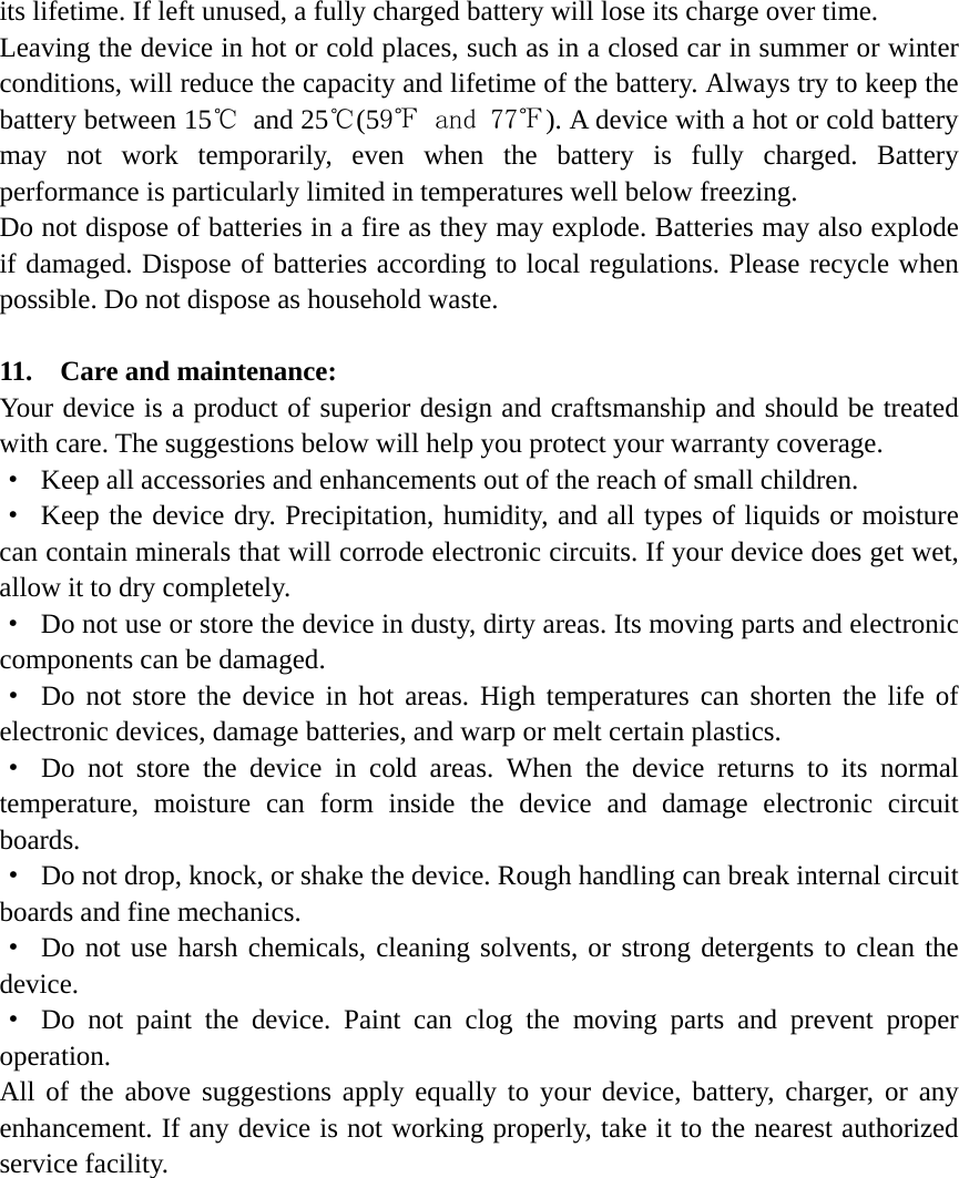 its lifetime. If left unused, a fully charged battery will lose its charge over time. Leaving the device in hot or cold places, such as in a closed car in summer or winter conditions, will reduce the capacity and lifetime of the battery. Always try to keep the battery between 15℃ and 25℃(59℉ and 77℉). A device with a hot or cold battery may not work temporarily, even when the battery is fully charged. Battery performance is particularly limited in temperatures well below freezing. Do not dispose of batteries in a fire as they may explode. Batteries may also explode if damaged. Dispose of batteries according to local regulations. Please recycle when possible. Do not dispose as household waste.  11.  Care and maintenance: Your device is a product of superior design and craftsmanship and should be treated with care. The suggestions below will help you protect your warranty coverage. &middot;  Keep all accessories and enhancements out of the reach of small children. &middot; Keep the device dry. Precipitation, humidity, and all types of liquids or moisture can contain minerals that will corrode electronic circuits. If your device does get wet, allow it to dry completely. &middot;  Do not use or store the device in dusty, dirty areas. Its moving parts and electronic components can be damaged. &middot; Do not store the device in hot areas. High temperatures can shorten the life of electronic devices, damage batteries, and warp or melt certain plastics. &middot; Do not store the device in cold areas. When the device returns to its normal temperature, moisture can form inside the device and damage electronic circuit boards. &middot;  Do not drop, knock, or shake the device. Rough handling can break internal circuit boards and fine mechanics. &middot; Do not use harsh chemicals, cleaning solvents, or strong detergents to clean the device. &middot; Do not paint the device. Paint can clog the moving parts and prevent proper operation. All of the above suggestions apply equally to your device, battery, charger, or any enhancement. If any device is not working properly, take it to the nearest authorized service facility. 