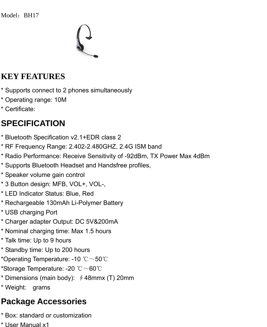   Model：BH17  KEY FEATURES * Supports connect to 2 phones simultaneously * Operating range: 10M * Certificate: SPECIFICATION * Bluetooth Specification v2.1+EDR class 2   * RF Frequency Range: 2.402-2.480GHZ, 2.4G ISM band * Radio Performance: Receive Sensitivity of -92dBm, TX Power Max 4dBm * Supports Bluetooth Headset and Handsfree profiles,   * Speaker volume gain control * 3 Button design: MFB, VOL+, VOL-, * LED Indicator Status: Blue, Red * Rechargeable 130mAh Li-Polymer Battery   * USB charging Port * Charger adapter Output: DC 5V&amp;200mA * Nominal charging time: Max 1.5 hours   * Talk time: Up to 9 hours * Standby time: Up to 200 hours   *Operating Temperature: -10 ℃～50℃ *Storage Temperature: -20 ℃～60℃ * Dimensions (main body): ∮48mmx (T) 20mm * Weight:  grams  Package Accessories * Box: standard or customization   * User Manual x1            