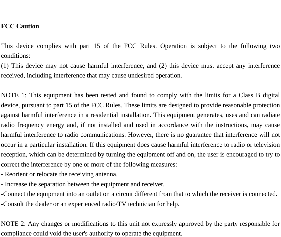    FCC Caution  This device complies with part 15 of the FCC Rules. Operation is subject to the following two conditions:  (1) This device may not cause harmful interference, and (2) this device must accept any interference received, including interference that may cause undesired operation.  NOTE 1: This equipment has been tested and found to comply with the limits for a Class B digital device, pursuant to part 15 of the FCC Rules. These limits are designed to provide reasonable protection against harmful interference in a residential installation. This equipment generates, uses and can radiate radio frequency energy and, if not installed and used in accordance with the instructions, may cause harmful interference to radio communications. However, there is no guarantee that interference will not occur in a particular installation. If this equipment does cause harmful interference to radio or television reception, which can be determined by turning the equipment off and on, the user is encouraged to try to correct the interference by one or more of the following measures: - Reorient or relocate the receiving antenna. - Increase the separation between the equipment and receiver. -Connect the equipment into an outlet on a circuit different from that to which the receiver is connected. -Consult the dealer or an experienced radio/TV technician for help.  NOTE 2: Any changes or modifications to this unit not expressly approved by the party responsible for compliance could void the user's authority to operate the equipment.    