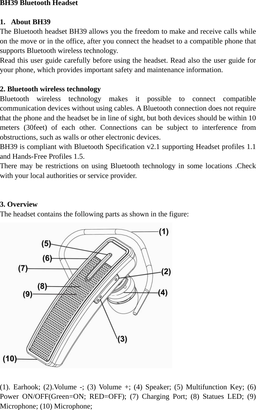 BH39 Bluetooth Headset                                  1. About BH39                                               The Bluetooth headset BH39 allows you the freedom to make and receive calls while on the move or in the office, after you connect the headset to a compatible phone that supports Bluetooth wireless technology.   Read this user guide carefully before using the headset. Read also the user guide for your phone, which provides important safety and maintenance information.  2. Bluetooth wireless technology   Bluetooth wireless technology makes it possible to connect compatible communication devices without using cables. A Bluetooth connection does not require that the phone and the headset be in line of sight, but both devices should be within 10 meters (30feet) of each other. Connections can be subject to interference from obstructions, such as walls or other electronic devices.       BH39 is compliant with Bluetooth Specification v2.1 supporting Headset profiles 1.1 and Hands-Free Profiles 1.5.            There may be restrictions on using Bluetooth technology in some locations .Check with your local authorities or service provider.                                        3. Overview   The headset contains the following parts as shown in the figure:   (1). Earhook; (2).Volume -; (3) Volume +; (4) Speaker; (5) Multifunction Key; (6) Power ON/OFF(Green=ON; RED=OFF); (7) Charging Port; (8) Statues LED; (9) Microphone; (10) Microphone;                                      