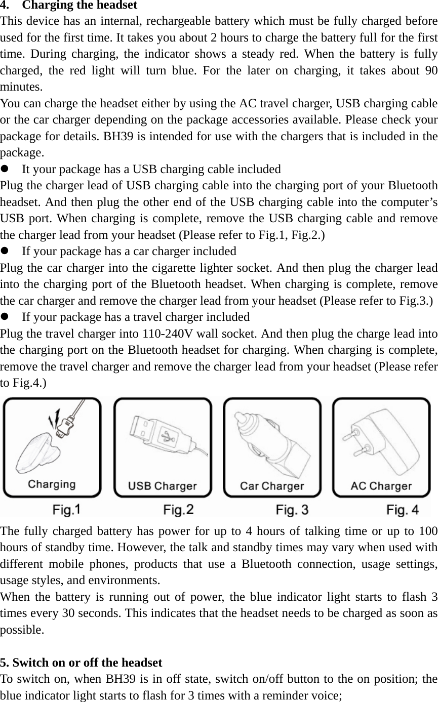 4.  Charging the headset               This device has an internal, rechargeable battery which must be fully charged before used for the first time. It takes you about 2 hours to charge the battery full for the first time. During charging, the indicator shows a steady red. When the battery is fully charged, the red light will turn blue. For the later on charging, it takes about 90 minutes.  You can charge the headset either by using the AC travel charger, USB charging cable or the car charger depending on the package accessories available. Please check your package for details. BH39 is intended for use with the chargers that is included in the package. z It your package has a USB charging cable included Plug the charger lead of USB charging cable into the charging port of your Bluetooth headset. And then plug the other end of the USB charging cable into the computer&rsquo;s USB port. When charging is complete, remove the USB charging cable and remove the charger lead from your headset (Please refer to Fig.1, Fig.2.) z If your package has a car charger included Plug the car charger into the cigarette lighter socket. And then plug the charger lead into the charging port of the Bluetooth headset. When charging is complete, remove the car charger and remove the charger lead from your headset (Please refer to Fig.3.) z If your package has a travel charger included Plug the travel charger into 110-240V wall socket. And then plug the charge lead into the charging port on the Bluetooth headset for charging. When charging is complete, remove the travel charger and remove the charger lead from your headset (Please refer to Fig.4.)  The fully charged battery has power for up to 4 hours of talking time or up to 100 hours of standby time. However, the talk and standby times may vary when used with different mobile phones, products that use a Bluetooth connection, usage settings, usage styles, and environments. When the battery is running out of power, the blue indicator light starts to flash 3 times every 30 seconds. This indicates that the headset needs to be charged as soon as possible.  5. Switch on or off the headset To switch on, when BH39 is in off state, switch on/off button to the on position; the blue indicator light starts to flash for 3 times with a reminder voice;  