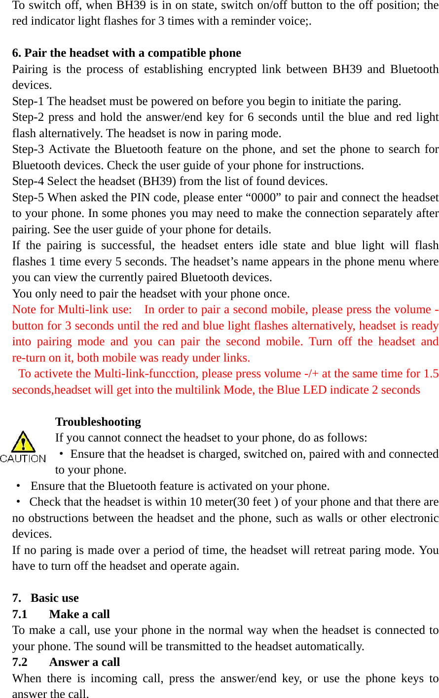 To switch off, when BH39 is in on state, switch on/off button to the off position; the red indicator light flashes for 3 times with a reminder voice;.    6. Pair the headset with a compatible phone Pairing is the process of establishing encrypted link between BH39 and Bluetooth devices.  Step-1 The headset must be powered on before you begin to initiate the paring.   Step-2 press and hold the answer/end key for 6 seconds until the blue and red light flash alternatively. The headset is now in paring mode.   Step-3 Activate the Bluetooth feature on the phone, and set the phone to search for Bluetooth devices. Check the user guide of your phone for instructions. Step-4 Select the headset (BH39) from the list of found devices. Step-5 When asked the PIN code, please enter &ldquo;0000&rdquo; to pair and connect the headset to your phone. In some phones you may need to make the connection separately after pairing. See the user guide of your phone for details.   If the pairing is successful, the headset enters idle state and blue light will flash flashes 1 time every 5 seconds. The headset&rsquo;s name appears in the phone menu where you can view the currently paired Bluetooth devices. You only need to pair the headset with your phone once. Note for Multi-link use:    In order to pair a second mobile, please press the volume - button for 3 seconds until the red and blue light flashes alternatively, headset is ready into pairing mode and you can pair the second mobile. Turn off the headset and re-turn on it, both mobile was ready under links.   To activete the Multi-link-funcction, please press volume -/+ at the same time for 1.5 seconds,headset will get into the multilink Mode, the Blue LED indicate 2 seconds  Troubleshooting  If you cannot connect the headset to your phone, do as follows: &middot;  Ensure that the headset is charged, switched on, paired with and connected to your phone. &middot;  Ensure that the Bluetooth feature is activated on your phone. &middot;  Check that the headset is within 10 meter(30 feet ) of your phone and that there are no obstructions between the headset and the phone, such as walls or other electronic devices. If no paring is made over a period of time, the headset will retreat paring mode. You have to turn off the headset and operate again.    7. Basic use   7.1 Make a call To make a call, use your phone in the normal way when the headset is connected to your phone. The sound will be transmitted to the headset automatically. 7.2 Answer a call When there is incoming call, press the answer/end key, or use the phone keys to answer the call. 