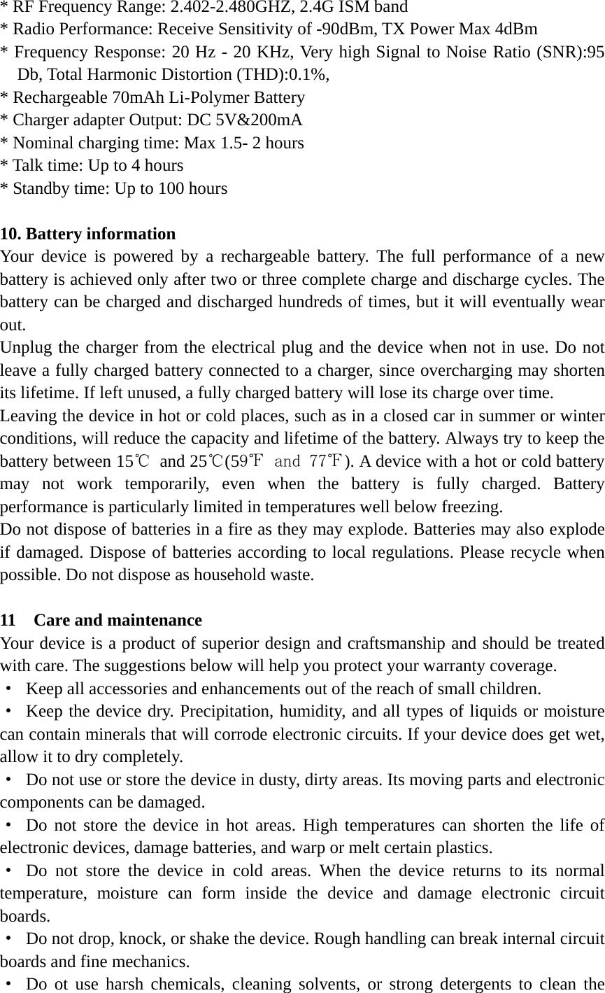 * RF Frequency Range: 2.402-2.480GHZ, 2.4G ISM band * Radio Performance: Receive Sensitivity of -90dBm, TX Power Max 4dBm * Frequency Response: 20 Hz - 20 KHz, Very high Signal to Noise Ratio (SNR):95 Db, Total Harmonic Distortion (THD):0.1%, * Rechargeable 70mAh Li-Polymer Battery   * Charger adapter Output: DC 5V&amp;200mA * Nominal charging time: Max 1.5- 2 hours   * Talk time: Up to 4 hours * Standby time: Up to 100 hours    10. Battery information Your device is powered by a rechargeable battery. The full performance of a new battery is achieved only after two or three complete charge and discharge cycles. The battery can be charged and discharged hundreds of times, but it will eventually wear out.  Unplug the charger from the electrical plug and the device when not in use. Do not leave a fully charged battery connected to a charger, since overcharging may shorten its lifetime. If left unused, a fully charged battery will lose its charge over time. Leaving the device in hot or cold places, such as in a closed car in summer or winter conditions, will reduce the capacity and lifetime of the battery. Always try to keep the battery between 15℃ and 25℃(59℉ and 77℉). A device with a hot or cold battery may not work temporarily, even when the battery is fully charged. Battery performance is particularly limited in temperatures well below freezing. Do not dispose of batteries in a fire as they may explode. Batteries may also explode if damaged. Dispose of batteries according to local regulations. Please recycle when possible. Do not dispose as household waste.  11  Care and maintenance Your device is a product of superior design and craftsmanship and should be treated with care. The suggestions below will help you protect your warranty coverage. &middot;  Keep all accessories and enhancements out of the reach of small children. &middot;  Keep the device dry. Precipitation, humidity, and all types of liquids or moisture can contain minerals that will corrode electronic circuits. If your device does get wet, allow it to dry completely. &middot;  Do not use or store the device in dusty, dirty areas. Its moving parts and electronic components can be damaged. &middot; Do not store the device in hot areas. High temperatures can shorten the life of electronic devices, damage batteries, and warp or melt certain plastics. &middot; Do not store the device in cold areas. When the device returns to its normal temperature, moisture can form inside the device and damage electronic circuit boards. &middot;  Do not drop, knock, or shake the device. Rough handling can break internal circuit boards and fine mechanics. &middot; Do ot use harsh chemicals, cleaning solvents, or strong detergents to clean the 