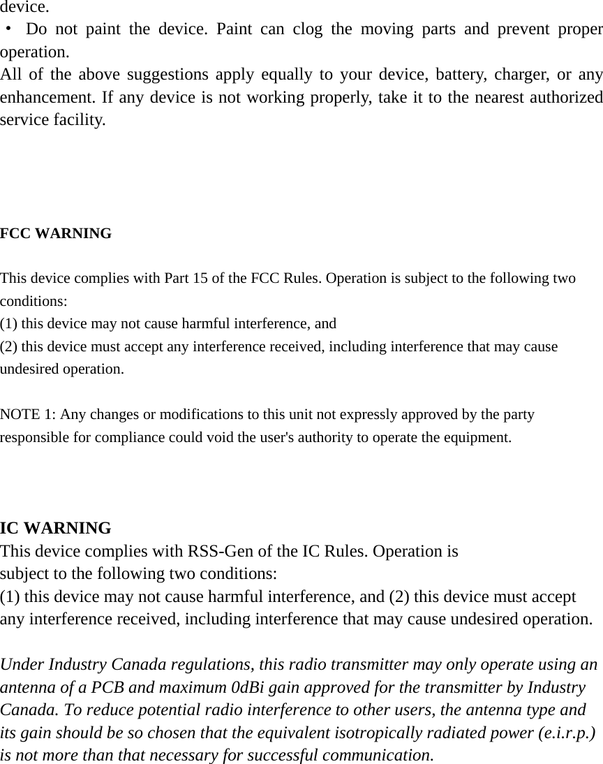 device. &middot; Do not paint the device. Paint can clog the moving parts and prevent proper operation. All of the above suggestions apply equally to your device, battery, charger, or any enhancement. If any device is not working properly, take it to the nearest authorized service facility.     FCC WARNING  This device complies with Part 15 of the FCC Rules. Operation is subject to the following two conditions: (1) this device may not cause harmful interference, and (2) this device must accept any interference received, including interference that may cause undesired operation.  NOTE 1: Any changes or modifications to this unit not expressly approved by the party responsible for compliance could void the user's authority to operate the equipment.    IC WARNING This device complies with RSS-Gen of the IC Rules. Operation is subject to the following two conditions: (1) this device may not cause harmful interference, and (2) this device must accept any interference received, including interference that may cause undesired operation.  Under Industry Canada regulations, this radio transmitter may only operate using an antenna of a PCB and maximum 0dBi gain approved for the transmitter by Industry Canada. To reduce potential radio interference to other users, the antenna type and its gain should be so chosen that the equivalent isotropically radiated power (e.i.r.p.) is not more than that necessary for successful communication.     