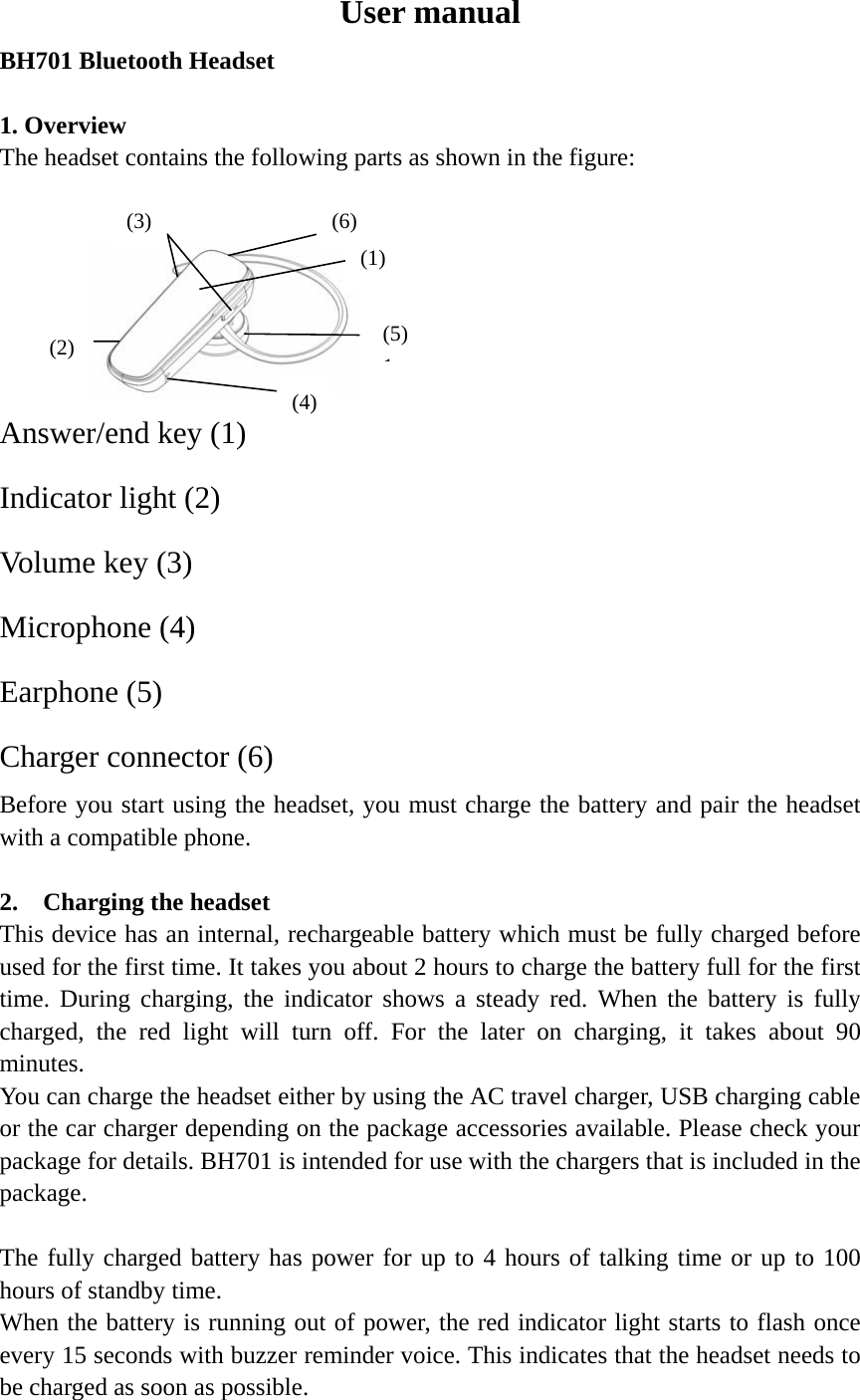 User manual BH701 Bluetooth Headset                                                             1. Overview   The headset contains the following parts as shown in the figure:                       Answer/end key (1) Indicator light (2) Volume key (3)   Microphone (4)   Earphone (5)   Charger connector (6)  Before you start using the headset, you must charge the battery and pair the headset with a compatible phone.                                      2.  Charging the headset               This device has an internal, rechargeable battery which must be fully charged before used for the first time. It takes you about 2 hours to charge the battery full for the first time. During charging, the indicator shows a steady red. When the battery is fully charged, the red light will turn off. For the later on charging, it takes about 90 minutes.  You can charge the headset either by using the AC travel charger, USB charging cable or the car charger depending on the package accessories available. Please check your package for details. BH701 is intended for use with the chargers that is included in the package.  The fully charged battery has power for up to 4 hours of talking time or up to 100 hours of standby time.   When the battery is running out of power, the red indicator light starts to flash once every 15 seconds with buzzer reminder voice. This indicates that the headset needs to be charged as soon as possible. (6)(1)(5)1(4) (3) (2) 