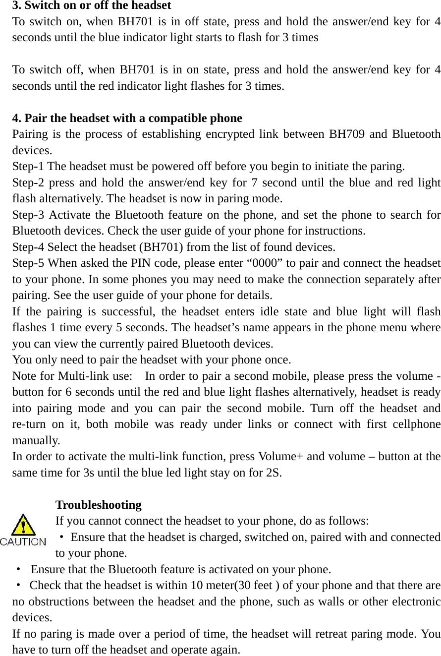  3. Switch on or off the headset To switch on, when BH701 is in off state, press and hold the answer/end key for 4 seconds until the blue indicator light starts to flash for 3 times  To switch off, when BH701 is in on state, press and hold the answer/end key for 4 seconds until the red indicator light flashes for 3 times.    4. Pair the headset with a compatible phone Pairing is the process of establishing encrypted link between BH709 and Bluetooth devices.  Step-1 The headset must be powered off before you begin to initiate the paring.   Step-2 press and hold the answer/end key for 7 second until the blue and red light flash alternatively. The headset is now in paring mode.   Step-3 Activate the Bluetooth feature on the phone, and set the phone to search for Bluetooth devices. Check the user guide of your phone for instructions. Step-4 Select the headset (BH701) from the list of found devices. Step-5 When asked the PIN code, please enter &ldquo;0000&rdquo; to pair and connect the headset to your phone. In some phones you may need to make the connection separately after pairing. See the user guide of your phone for details.   If the pairing is successful, the headset enters idle state and blue light will flash flashes 1 time every 5 seconds. The headset&rsquo;s name appears in the phone menu where you can view the currently paired Bluetooth devices. You only need to pair the headset with your phone once. Note for Multi-link use:    In order to pair a second mobile, please press the volume - button for 6 seconds until the red and blue light flashes alternatively, headset is ready into pairing mode and you can pair the second mobile. Turn off the headset and re-turn on it, both mobile was ready under links or connect with first cellphone manually. In order to activate the multi-link function, press Volume+ and volume &ndash; button at the same time for 3s until the blue led light stay on for 2S.  Troubleshooting  If you cannot connect the headset to your phone, do as follows: &middot;  Ensure that the headset is charged, switched on, paired with and connected to your phone. &middot;  Ensure that the Bluetooth feature is activated on your phone. &middot;  Check that the headset is within 10 meter(30 feet ) of your phone and that there are no obstructions between the headset and the phone, such as walls or other electronic devices. If no paring is made over a period of time, the headset will retreat paring mode. You have to turn off the headset and operate again.     