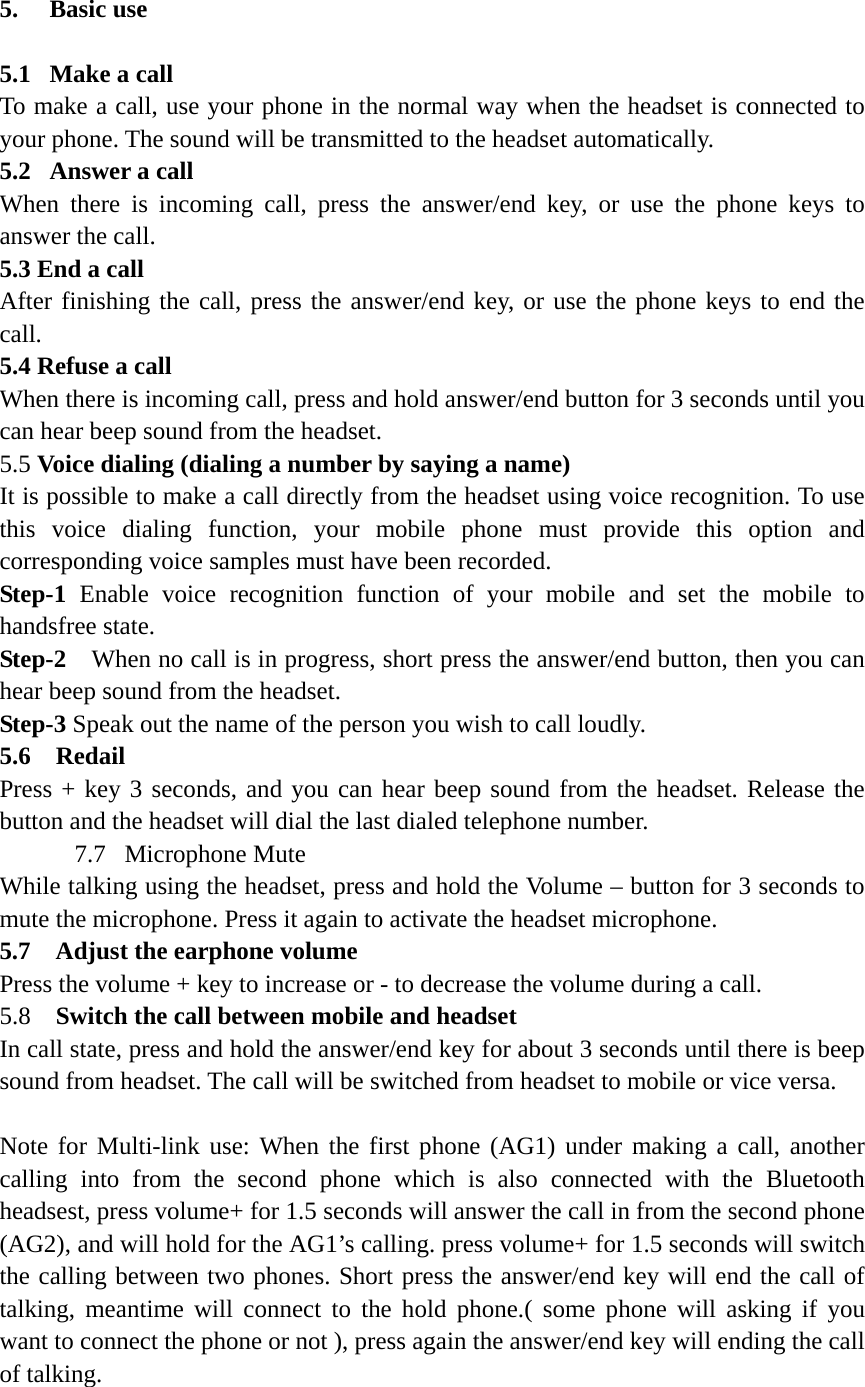 5.  Basic use   5.1   Make a call To make a call, use your phone in the normal way when the headset is connected to your phone. The sound will be transmitted to the headset automatically. 5.2  Answer a call When there is incoming call, press the answer/end key, or use the phone keys to answer the call. 5.3 End a call After finishing the call, press the answer/end key, or use the phone keys to end the call. 5.4 Refuse a call When there is incoming call, press and hold answer/end button for 3 seconds until you can hear beep sound from the headset. 5.5 Voice dialing (dialing a number by saying a name) It is possible to make a call directly from the headset using voice recognition. To use this voice dialing function, your mobile phone must provide this option and corresponding voice samples must have been recorded. Step-1 Enable voice recognition function of your mobile and set the mobile to handsfree state. Step-2    When no call is in progress, short press the answer/end button, then you can hear beep sound from the headset. Step-3 Speak out the name of the person you wish to call loudly. 5.6  Redail  Press + key 3 seconds, and you can hear beep sound from the headset. Release the button and the headset will dial the last dialed telephone number.   7.7  Microphone Mute While talking using the headset, press and hold the Volume &ndash; button for 3 seconds to mute the microphone. Press it again to activate the headset microphone. 5.7    Adjust the earphone volume Press the volume + key to increase or - to decrease the volume during a call.   5.8  Switch the call between mobile and headset In call state, press and hold the answer/end key for about 3 seconds until there is beep sound from headset. The call will be switched from headset to mobile or vice versa.  Note for Multi-link use: When the first phone (AG1) under making a call, another calling into from the second phone which is also connected with the Bluetooth headsest, press volume+ for 1.5 seconds will answer the call in from the second phone (AG2), and will hold for the AG1&rsquo;s calling. press volume+ for 1.5 seconds will switch the calling between two phones. Short press the answer/end key will end the call of talking, meantime will connect to the hold phone.( some phone will asking if you want to connect the phone or not ), press again the answer/end key will ending the call of talking.  