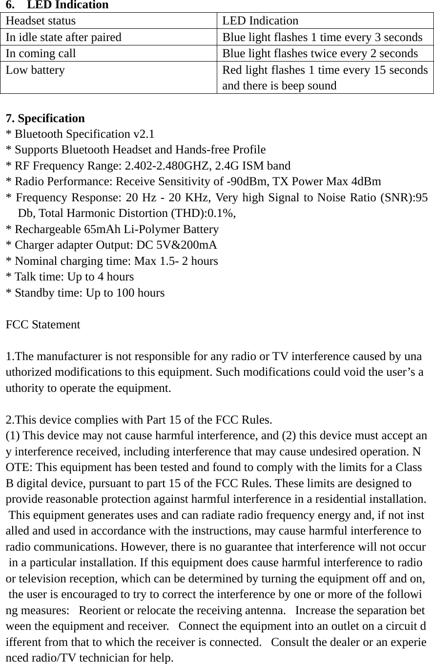 6.  LED Indication Headset status  LED Indication In idle state after paired  Blue light flashes 1 time every 3 seconds In coming call  Blue light flashes twice every 2 seconds Low battery  Red light flashes 1 time every 15 seconds and there is beep sound  7. Specification * Bluetooth Specification v2.1 * Supports Bluetooth Headset and Hands-free Profile * RF Frequency Range: 2.402-2.480GHZ, 2.4G ISM band * Radio Performance: Receive Sensitivity of -90dBm, TX Power Max 4dBm * Frequency Response: 20 Hz - 20 KHz, Very high Signal to Noise Ratio (SNR):95 Db, Total Harmonic Distortion (THD):0.1%, * Rechargeable 65mAh Li-Polymer Battery   * Charger adapter Output: DC 5V&amp;200mA * Nominal charging time: Max 1.5- 2 hours   * Talk time: Up to 4 hours * Standby time: Up to 100 hours    FCC Statement   1.The manufacturer is not responsible for any radio or TV interference caused by unauthorized modifications to this equipment. Such modifications could void the user&rsquo;s authority to operate the equipment.   2.This device complies with Part 15 of the FCC Rules.  (1) This device may not cause harmful interference, and (2) this device must accept any interference received, including interference that may cause undesired operation. NOTE: This equipment has been tested and found to comply with the limits for a Class B digital device, pursuant to part 15 of the FCC Rules. These limits are designed to  provide reasonable protection against harmful interference in a residential installation. This equipment generates uses and can radiate radio frequency energy and, if not installed and used in accordance with the instructions, may cause harmful interference to radio communications. However, there is no guarantee that interference will not occur in a particular installation. If this equipment does cause harmful interference to radio or television reception, which can be determined by turning the equipment off and on, the user is encouraged to try to correct the interference by one or more of the following measures:   Reorient or relocate the receiving antenna.   Increase the separation between the equipment and receiver.   Connect the equipment into an outlet on a circuit different from that to which the receiver is connected.   Consult the dealer or an experienced radio/TV technician for help.  