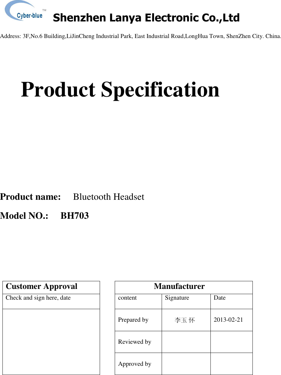   Shenzhen Lanya Electronic Co.,Ltd                                                                                                                                                 Address: 3F,No.6 Building,LiJinCheng Industrial Park, East Industrial Road,LongHua Town, ShenZhen City. China.          Product Specification     Product name:     Bluetooth Headset  Model NO.:     BH703         Customer Approval                   Manufacturer Check and sign here, date  content  Signature  Date  Prepared by   李玉 怀  2013-02-21  Reviewed by        Approved by        