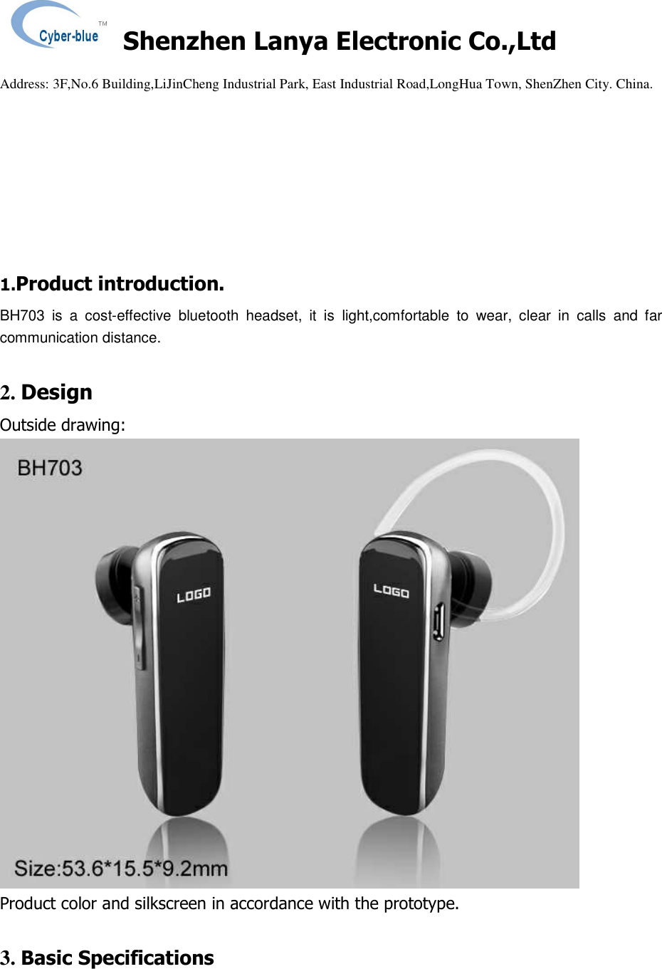    Shenzhen Lanya Electronic Co.,Ltd                                                                                                                                                 Address: 3F,No.6 Building,LiJinCheng Industrial Park, East Industrial Road,LongHua Town, ShenZhen City. China.           1.Product introduction. BH703  is  a  cost-effective  bluetooth  headset,  it  is  light,comfortable  to  wear,  clear  in  calls  and  far communication distance.  2. Design Outside drawing:  Product color and silkscreen in accordance with the prototype.  3. Basic Specifications  