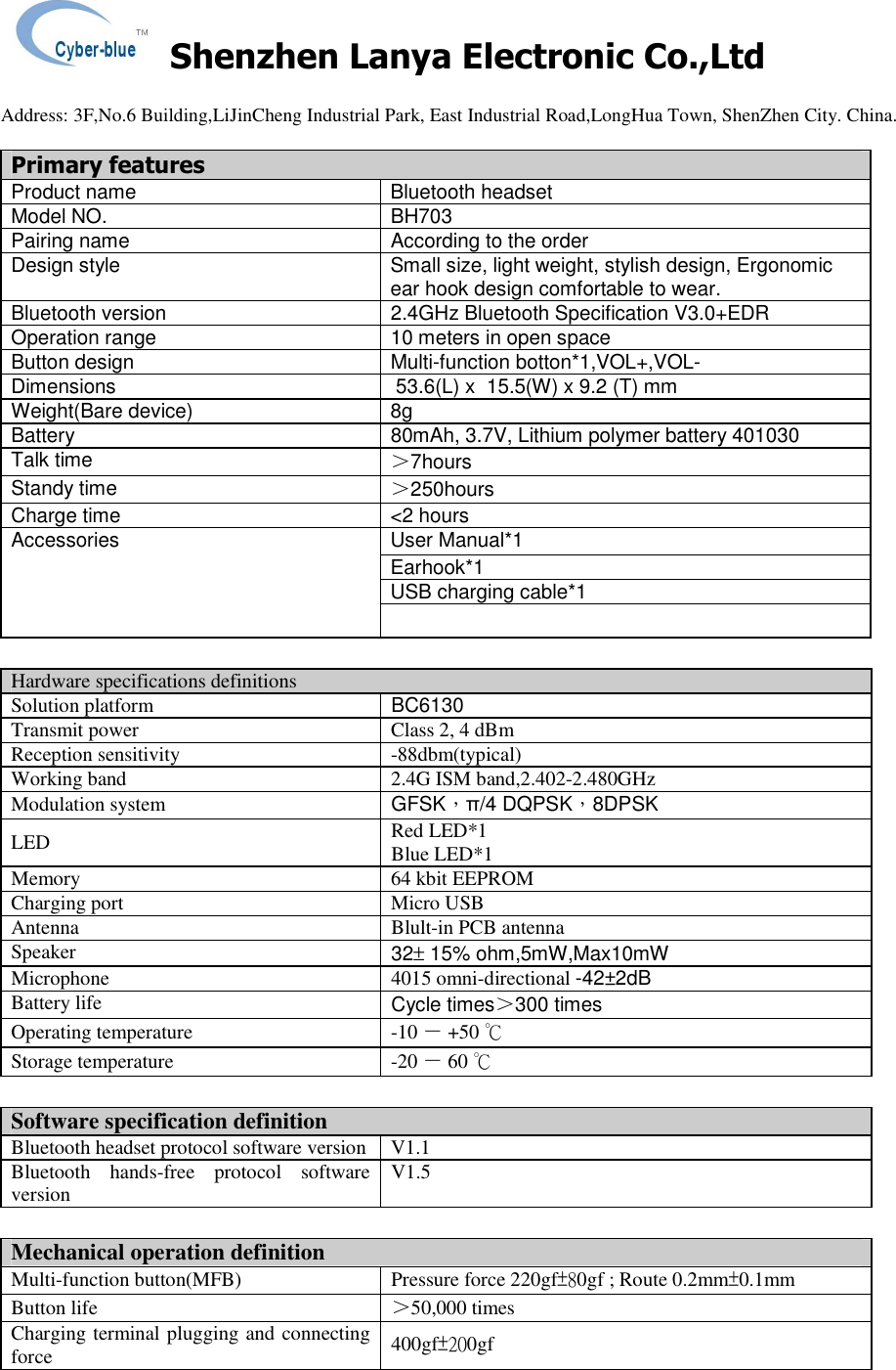    Shenzhen Lanya Electronic Co.,Ltd                                                                                                                                                 Address: 3F,No.6 Building,LiJinCheng Industrial Park, East Industrial Road,LongHua Town, ShenZhen City. China.       Primary features Product name  Bluetooth headset Model NO.  BH703 Pairing name  According to the order Design style  Small size, light weight, stylish design, Ergonomic ear hook design comfortable to wear. Bluetooth version  2.4GHz Bluetooth Specification V3.0+EDR Operation range  10 meters in open space Button design  Multi-function botton*1,VOL+,VOL- Dimensions   53.6(L) x  15.5(W) x 9.2 (T) mm Weight(Bare device)  8g Battery  80mAh, 3.7V, Lithium polymer battery 401030 Talk time ＞7hours Standy time  ＞250hours Charge time  <2 hours User Manual*1 Earhook*1 USB charging cable*1 Accessories   Hardware specifications definitions Solution platform  BC6130 Transmit power  Class 2, 4 dBm Reception sensitivity  -88dbm(typical) Working band  2.4G ISM band,2.402-2.480GHz Modulation system  GFSK，&pi;/4 DQPSK，8DPSK LED  Red LED*1 Blue LED*1 Memory  64 kbit EEPROM Charging port  Micro USB Antenna  Blult-in PCB antenna Speaker  32&plusmn; 15% ohm,5mW,Max10mW Microphone  4015 omni-directional -42&plusmn;2dB Battery life  Cycle times＞300 times Operating temperature  -10 － +50 ℃ Storage temperature  -20 － 60 ℃  Software specification definition Bluetooth headset protocol software version V1.1 Bluetooth  hands-free  protocol  software version  V1.5  Mechanical operation definition Multi-function button(MFB)  Pressure force 220gf&plusmn;80gf ; Route 0.2mm&plusmn;0.1mm Button life  ＞50,000 times Charging terminal plugging and connecting force  400gf&plusmn;200gf 