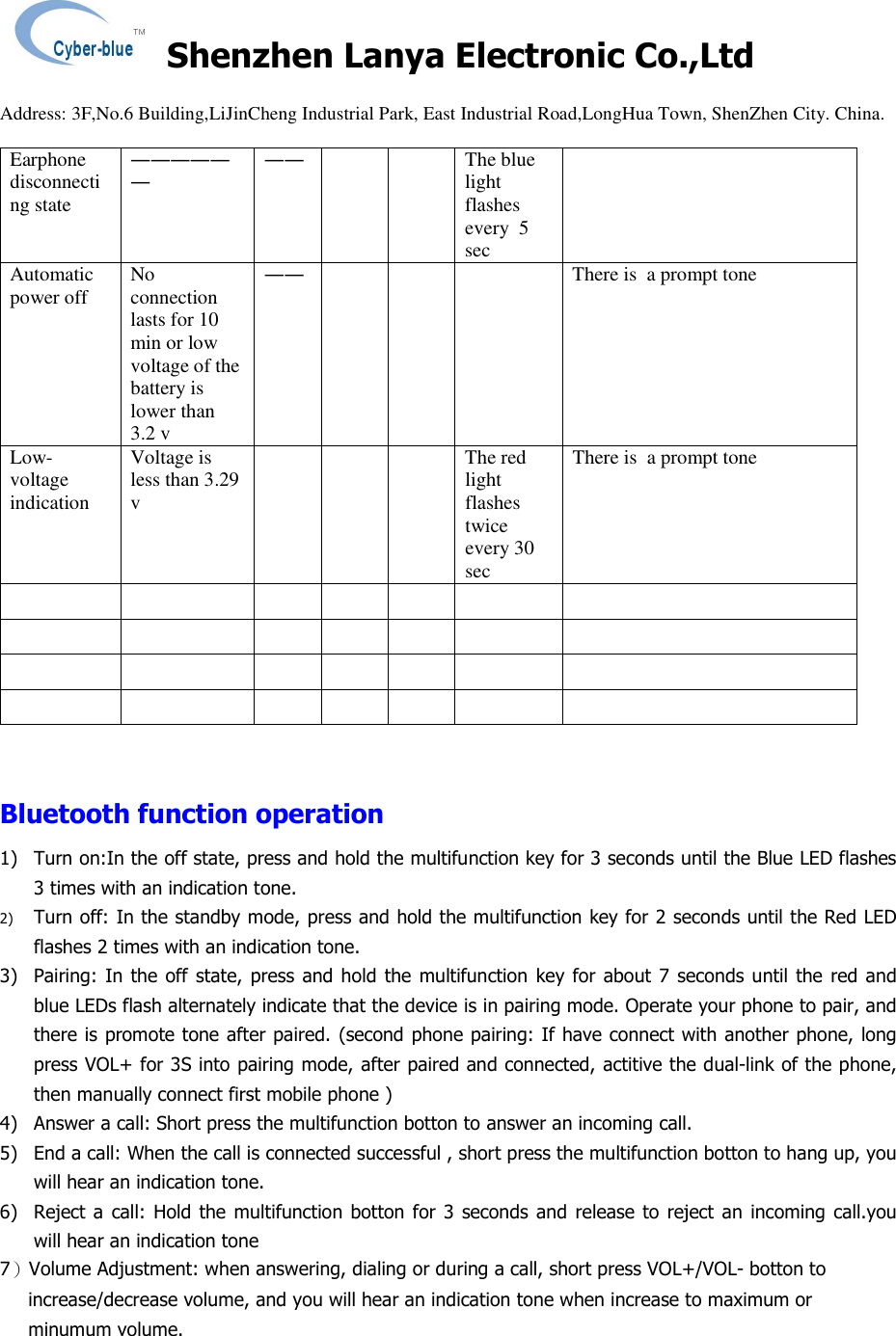    Shenzhen Lanya Electronic Co.,Ltd                                                                                                                                                 Address: 3F,No.6 Building,LiJinCheng Industrial Park, East Industrial Road,LongHua Town, ShenZhen City. China.       Earphone disconnecting state ―――――― ――     The blue light flashes every  5 sec  Automatic power off  No connection lasts for 10 min or low voltage of the battery is lower than 3.2 v ――       There is  a prompt tone Low-voltage indication Voltage is less than 3.29 v       The red light flashes twice every 30 sec There is  a prompt tone                                                      Bluetooth function operation 1) Turn on:In the off state, press and hold the multifunction key for 3 seconds until the Blue LED flashes 3 times with an indication tone. 2) Turn off: In the standby mode, press and hold the multifunction key for 2 seconds until the Red LED flashes 2 times with an indication tone. 3) Pairing:  In  the off  state,  press  and hold  the multifunction  key  for about 7 seconds until the  red and blue LEDs flash alternately indicate that the device is in pairing mode. Operate your phone to pair, and there is promote tone after paired. (second phone pairing: If have connect with another phone, long press VOL+ for 3S into pairing mode, after paired and connected, actitive the dual-link of the phone, then manually connect first mobile phone )  4) Answer a call: Short press the multifunction botton to answer an incoming call. 5) End a call: When the call is connected successful , short press the multifunction botton to hang up, you will hear an indication tone. 6) Reject a  call: Hold  the multifunction botton for  3  seconds and  release  to reject  an incoming call.you will hear an indication tone 7）Volume Adjustment: when answering, dialing or during a call, short press VOL+/VOL- botton to increase/decrease volume, and you will hear an indication tone when increase to maximum or minumum volume. 