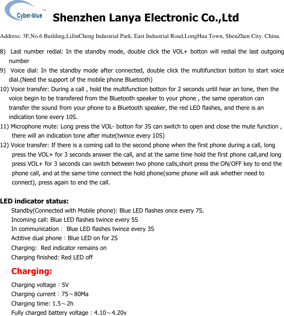   Shenzhen Lanya Electronic Co.,Ltd                                                                                                                                                 Address: 3F,No.6 Building,LiJinCheng Industrial Park, East Industrial Road,LongHua Town, ShenZhen City. China.       8)   Last number redial: In  the  standby  mode,  double  click the  VOL+  botton will redial the last outgoing number 9)   Voice dial:  In the standby mode after connected,  double click  the multifunction botton to  start voice dial.(Need the support of the mobile phone Bluetooth) 10) Voice transfer: During a call , hold the multifunction botton for 2 seconds until hear an tone, then the voice begin to be transfered from the Bluetooth speaker to your phone , the same operation can transfer the sound from your phone to a Bluetooth speaker, the red LED flashes, and there is an indication tone every 10S. 11) Microphone mute: Long press the VOL- botton for 3S can switch to open and close the mute function , there will an indication tone after mute(twince every 10S) 12) Voice transfer: If there is a coming call to the second phone when the first phone during a call, long press the VOL+ for 3 seconds answer the call, and at the same time hold the first phone call,and long press VOL+ for 3 seconds can switch between two phone calls,short press the ON/OFF key to end the phone call, and at the same time connect the hold phone(some phone will ask whether need to connect), press again to end the call.  LED indicator status: Standby(Connected with Mobile phone): Blue LED flashes once every 7S. Incoming call: Blue LED flashes twince every 5S In communication： Blue LED flashes twince every 3S Actitive dual phone：Blue LED on for 2S Charging:  Red indicator remains on Charging finished: Red LED off Charging: Charging voltage：5V  Charging current：75～80Ma  Charging time: 1.5～2h Fully charged battery voltage：4.10～4.20v 
