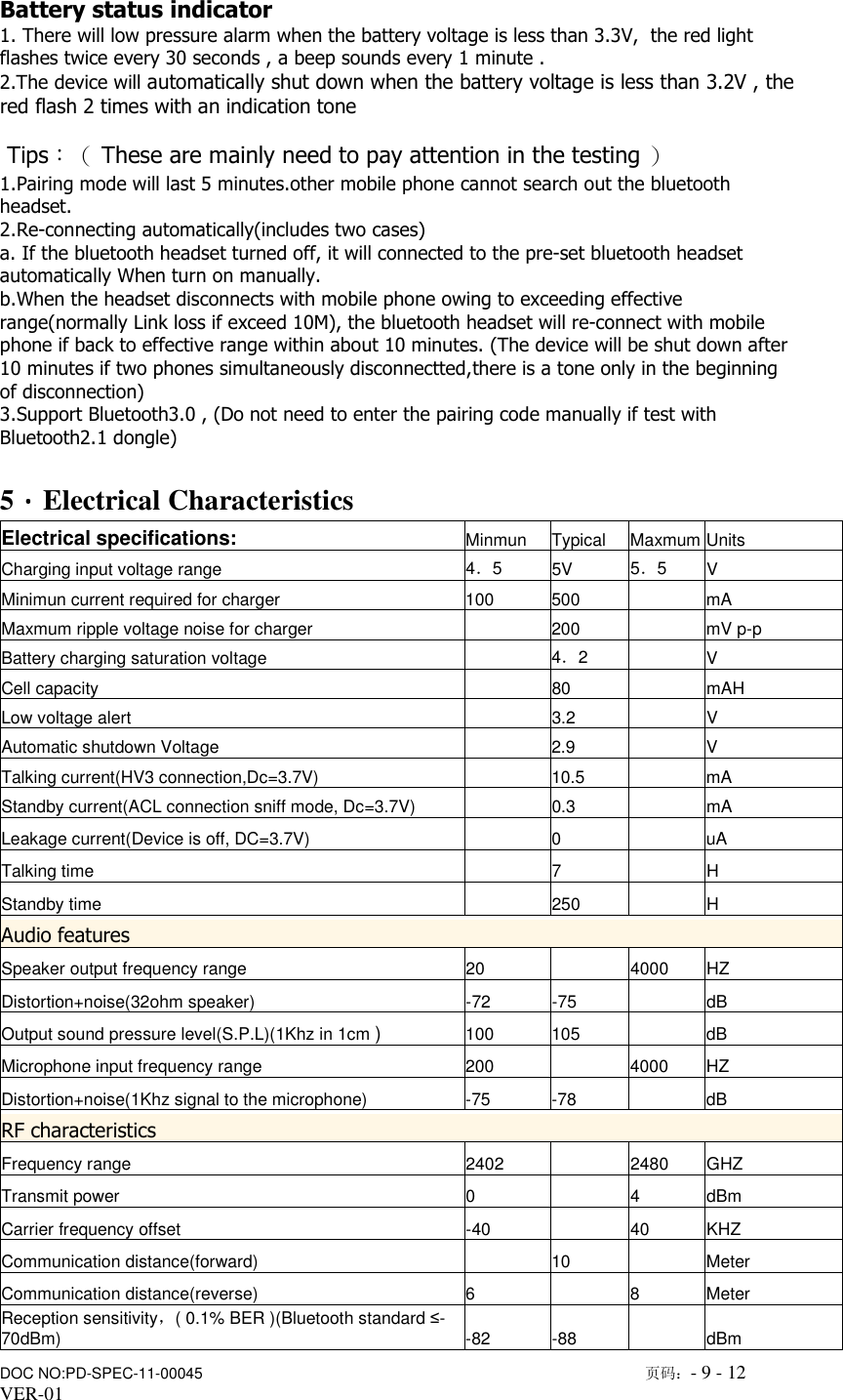                      DOC NO:PD-SPEC-11-00045                                                                                                        页码：- 9 - 12  VER-01    Battery status indicator 1. There will low pressure alarm when the battery voltage is less than 3.3V,  the red light flashes twice every 30 seconds , a beep sounds every 1 minute . 2.The device will automatically shut down when the battery voltage is less than 3.2V , the red flash 2 times with an indication tone   Tips：（ These are mainly need to pay attention in the testing ） 1.Pairing mode will last 5 minutes.other mobile phone cannot search out the bluetooth headset. 2.Re-connecting automatically(includes two cases) a. If the bluetooth headset turned off, it will connected to the pre-set bluetooth headset automatically When turn on manually. b.When the headset disconnects with mobile phone owing to exceeding effective range(normally Link loss if exceed 10M), the bluetooth headset will re-connect with mobile phone if back to effective range within about 10 minutes. (The device will be shut down after 10 minutes if two phones simultaneously disconnectted,there is a tone only in the beginning of disconnection) 3.Support Bluetooth3.0 , (Do not need to enter the pairing code manually if test with Bluetooth2.1 dongle)  5．．．．Electrical Characteristics Electrical specifications: Minmun  Typical  Maxmum Units Charging input voltage range  4．5  5V  5．5  V Minimun current required for charger  100  500    mA Maxmum ripple voltage noise for charger    200    mV p-p Battery charging saturation voltage    4．2    V Cell capacity    80    mAH Low voltage alert    3.2    V Automatic shutdown Voltage    2.9    V Talking current(HV3 connection,Dc=3.7V)    10.5    mA Standby current(ACL connection sniff mode, Dc=3.7V)    0.3    mA Leakage current(Device is off, DC=3.7V)    0    uA Talking time    7    H Standby time    250    H Audio features Speaker output frequency range  20    4000  HZ Distortion+noise(32ohm speaker)  -72  -75    dB Output sound pressure level(S.P.L)(1Khz in 1cm ) 100  105    dB Microphone input frequency range  200    4000  HZ Distortion+noise(1Khz signal to the microphone)  -75  -78    dB RF characteristics Frequency range  2402    2480  GHZ Transmit power  0    4  dBm Carrier frequency offset  -40    40  KHZ Communication distance(forward)    10    Meter Communication distance(reverse)  6    8  Meter Reception sensitivity，( 0.1% BER )(Bluetooth standard &le;-70dBm)  -82  -88    dBm 