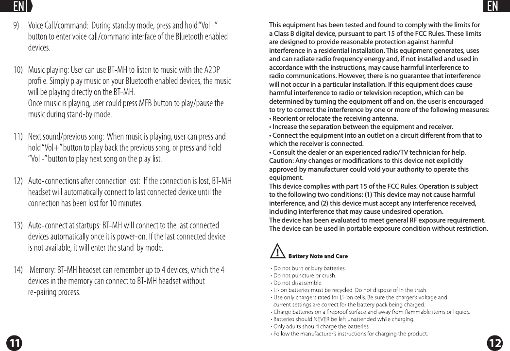 This equipment has been tested and found to comply with the limits for a Class B digital device, pursuant to part 15 of the FCC Rules. These limits are designed to provide reasonable protection against harmful interference in a residential installation. This equipment generates, uses and can radiate radio frequency energy and, if not installed and used in accordance with the instructions, may cause harmful interference to radio communications. However, there is no guarantee that interference will not occur in a particular installation. If this equipment does cause harmful interference to radio or television reception, which can be determined by turning the equipment o and on, the user is encouraged to try to correct the interference by one or more of the following measures:&bull; Reorient or relocate the receiving antenna.&bull; Increase the separation between the equipment and receiver.&bull; Connect the equipment into an outlet on a circuit diﬀerent from that to which the receiver is connected.&bull; Consult the dealer or an experienced radio/TV technician for help.Caution: Any changes or modiﬁcations to this device not explicitly approved by manufacturer could void your authority to operate this equipment.This device complies with part 15 of the FCC Rules. Operation is subject to the following two conditions: (1) This device may not cause harmful interference, and (2) this device must accept any interference received, including interference that may cause undesired operation.The device has been evaluated to meet general RF exposure requirement. The device can be used in portable exposure condition without restriction.