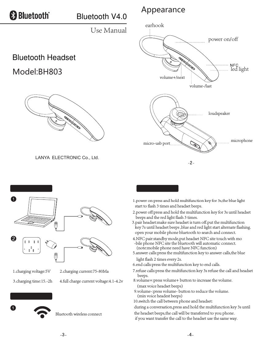 Use ManualModel:BH803Appearanceearhookpower on/offled light1.power on:press and hold multifunction key for 3s,the blue light  start to flash 3 times and headset beeps.2.power off:press and hold the multifunction key for 3s until headsetbeeps and the red light flash 3 times.3.pair headset:make sure headset is turn off.put the multifunction key 7s until headset beeps ,blue and red light start alternate flashing.open your mobile phone bluetooth to search and connect.4.NFC pair:standby mode,put headset NFC site touch with mo-bile phone NFC site the bluetooth will automatic connect.(note:mobile phone need have NFC function)5.answer calls:press the multifunction key to answer calls,the bluelight flash 2 times every 2s.6.end calls:press the multifunction key to end calls.7.refuse calls:press the multifunction key 3s refuse the call and headset beeps.8.volume+:press volume+ button to increase the volume.    (max voice headset beeps)9.volume-:press volume- button to reduce the volume.(min voice headest beeps)10.switch the call between phone and headset:during a conversation,press and hold the multifunction key 3s untilthe headset beeps,the call will be transferred to you phone.if you want transfer the call to the headset use the same way.Bluetooth wireless connectmicrophoneloudspeakervolume-/lastvolume+/nextmicro-usb port1.charging voltage:5V          2.charging current:75-80Ma3.charging time:15.-2h        4.full charge current voltage:4.1-4.2vLANYA  ELECTRONIC Co., Ltd.Bluetooth HeadsetBluetooth V4.0