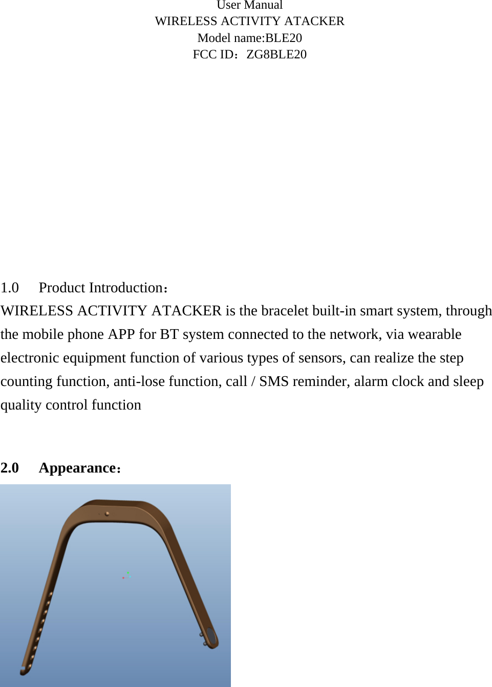     User Manual WIRELESS ACTIVITY ATACKER Model name:BLE20 FCC ID：ZG8BLE20          1.0 Product Introduction： WIRELESS ACTIVITY ATACKER is the bracelet built-in smart system, through the mobile phone APP for BT system connected to the network, via wearable electronic equipment function of various types of sensors, can realize the step counting function, anti-lose function, call / SMS reminder, alarm clock and sleep quality control function  2.0 Appearance：  