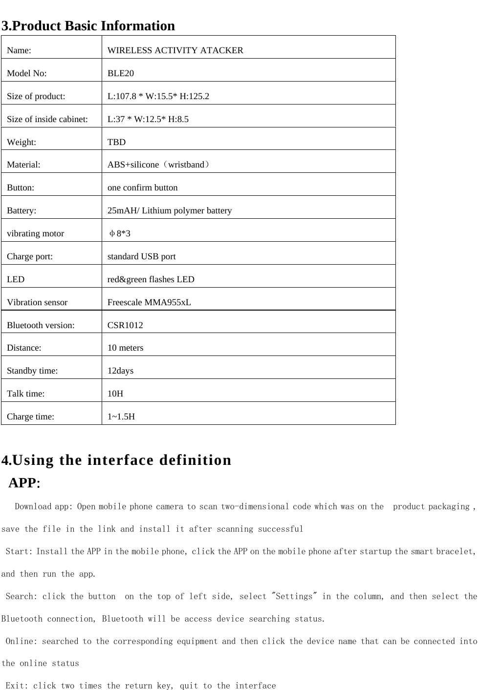  3.Product Basic Information Name:  WIRELESS ACTIVITY ATACKER Model No:  BLE20 Size of product:  L:107.8 * W:15.5* H:125.2 Size of inside cabinet:  L:37 * W:12.5* H:8.5 Weight: TBD Material: ABS+silicone（wristband） Button:  one confirm button Battery:  25mAH/ Lithium polymer battery vibrating motor &phi;8*3 Charge port:  standard USB port LED  red&amp;green flashes LED Vibration sensor  Freescale MMA955xL Bluetooth version:  CSR1012 Distance: 10 meters Standby time:  12days   Talk time:  10H   Charge time:  1~1.5H  4.Using the interface definition APP：   Download app: Open mobile phone camera to scan two-dimensional code which was on the  product packaging , save the file in the link and install it after scanning successful Start: Install the APP in the mobile phone, click the APP on the mobile phone after startup the smart bracelet, and then run the app. Search: click the button  on the top of left side, select "Settings" in the column, and then select the Bluetooth connection, Bluetooth will be access device searching status. Online: searched to the corresponding equipment and then click the device name that can be connected into the online status Exit: click two times the return key, quit to the interface     
