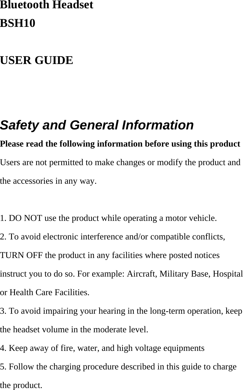 Bluetooth Headset BSH10  USER GUIDE     Safety and General Information Please read the following information before using this product Users are not permitted to make changes or modify the product and the accessories in any way.    1. DO NOT use the product while operating a motor vehicle. 2. To avoid electronic interference and/or compatible conflicts, TURN OFF the product in any facilities where posted notices instruct you to do so. For example: Aircraft, Military Base, Hospital or Health Care Facilities. 3. To avoid impairing your hearing in the long-term operation, keep the headset volume in the moderate level. 4. Keep away of fire, water, and high voltage equipments 5. Follow the charging procedure described in this guide to charge the product.  