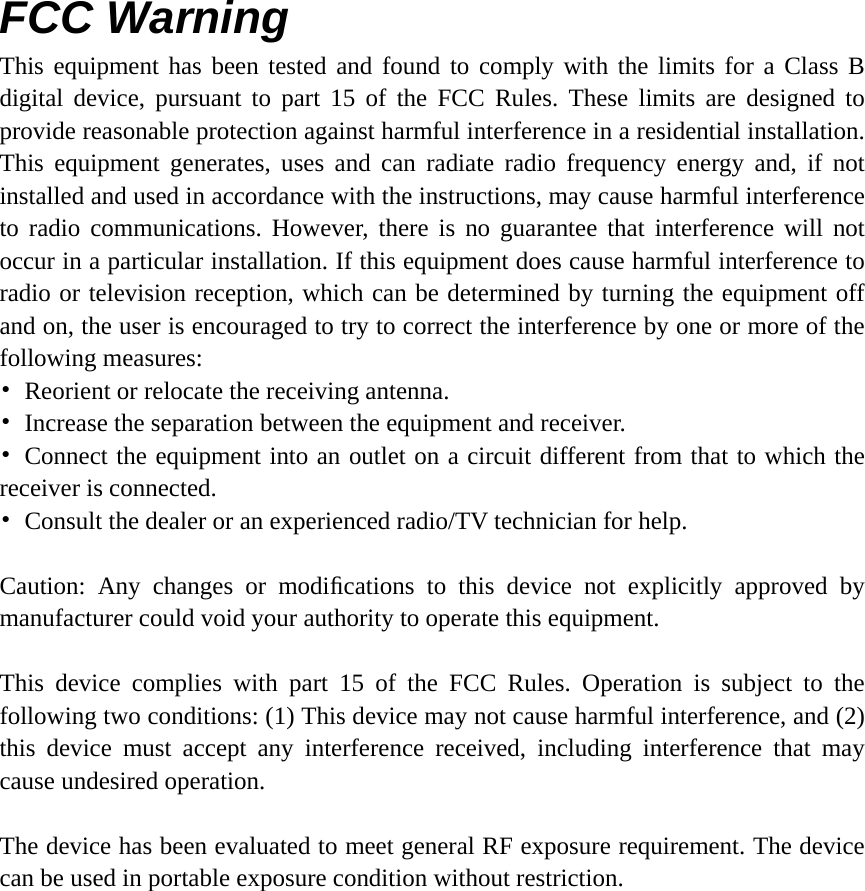 FCC Warning This equipment has been tested and found to comply with the limits for a Class B digital device, pursuant to part 15 of the FCC Rules. These limits are designed to provide reasonable protection against harmful interference in a residential installation. This equipment generates, uses and can radiate radio frequency energy and, if not installed and used in accordance with the instructions, may cause harmful interference to radio communications. However, there is no guarantee that interference will not occur in a particular installation. If this equipment does cause harmful interference to radio or television reception, which can be determined by turning the equipment off and on, the user is encouraged to try to correct the interference by one or more of the following measures: &bull;  Reorient or relocate the receiving antenna. &bull;  Increase the separation between the equipment and receiver. &bull; Connect the equipment into an outlet on a circuit different from that to which the receiver is connected. &bull;  Consult the dealer or an experienced radio/TV technician for help.  Caution: Any changes or modiﬁcations to this device not explicitly approved by manufacturer could void your authority to operate this equipment.  This device complies with part 15 of the FCC Rules. Operation is subject to the following two conditions: (1) This device may not cause harmful interference, and (2) this device must accept any interference received, including interference that may cause undesired operation.  The device has been evaluated to meet general RF exposure requirement. The device can be used in portable exposure condition without restriction.    
