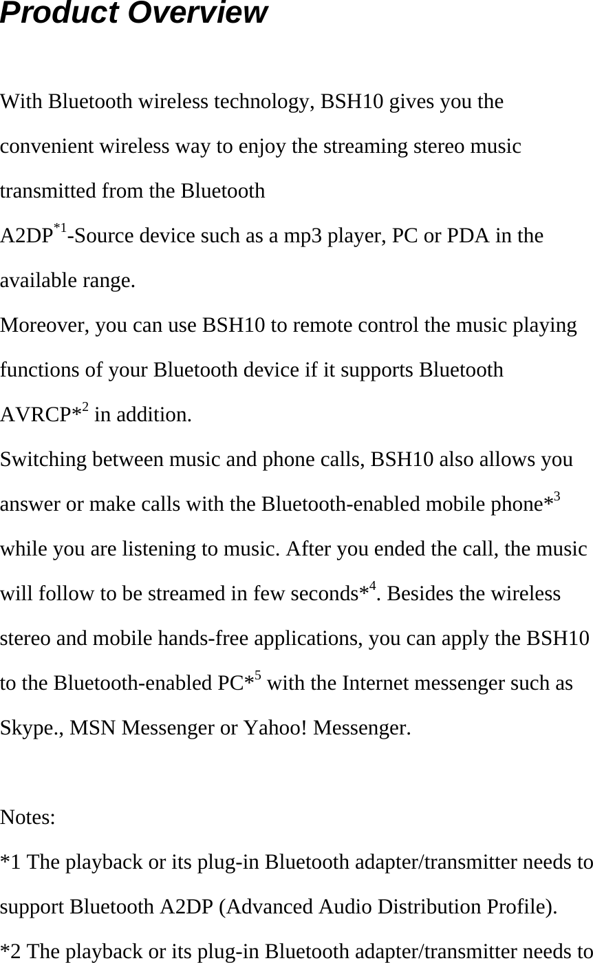 Product Overview  With Bluetooth wireless technology, BSH10 gives you the convenient wireless way to enjoy the streaming stereo music transmitted from the Bluetooth A2DP*1-Source device such as a mp3 player, PC or PDA in the available range.   Moreover, you can use BSH10 to remote control the music playing functions of your Bluetooth device if it supports Bluetooth AVRCP*2 in addition. Switching between music and phone calls, BSH10 also allows you answer or make calls with the Bluetooth-enabled mobile phone*3 while you are listening to music. After you ended the call, the music will follow to be streamed in few seconds*4. Besides the wireless stereo and mobile hands-free applications, you can apply the BSH10 to the Bluetooth-enabled PC*5 with the Internet messenger such as Skype., MSN Messenger or Yahoo! Messenger.  Notes: *1 The playback or its plug-in Bluetooth adapter/transmitter needs to support Bluetooth A2DP (Advanced Audio Distribution Profile). *2 The playback or its plug-in Bluetooth adapter/transmitter needs to 