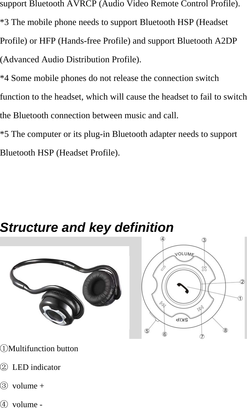 support Bluetooth AVRCP (Audio Video Remote Control Profile). *3 The mobile phone needs to support Bluetooth HSP (Headset Profile) or HFP (Hands-free Profile) and support Bluetooth A2DP (Advanced Audio Distribution Profile). *4 Some mobile phones do not release the connection switch function to the headset, which will cause the headset to fail to switch the Bluetooth connection between music and call. *5 The computer or its plug-in Bluetooth adapter needs to support Bluetooth HSP (Headset Profile).       Structure and key definition       ①Multifunction button ② LED indicator ③ volume + ④ volume - 