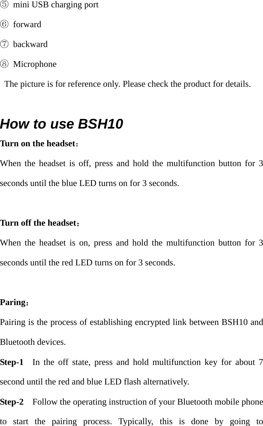 ⑤  mini USB charging port ⑥ forward ⑦ backward ⑧ Microphone   The picture is for reference only. Please check the product for details.  How to use BSH10 Turn on the headset： When the headset is off, press and hold the multifunction button for 3 seconds until the blue LED turns on for 3 seconds.  Turn off the headset： When the headset is on, press and hold the multifunction button for 3 seconds until the red LED turns on for 3 seconds.  Paring：             Pairing is the process of establishing encrypted link between BSH10 and Bluetooth devices.     Step-1  In the off state, press and hold multifunction key for about 7 second until the red and blue LED flash alternatively.   Step-2  Follow the operating instruction of your Bluetooth mobile phone to start the pairing process. Typically, this is done by going to 