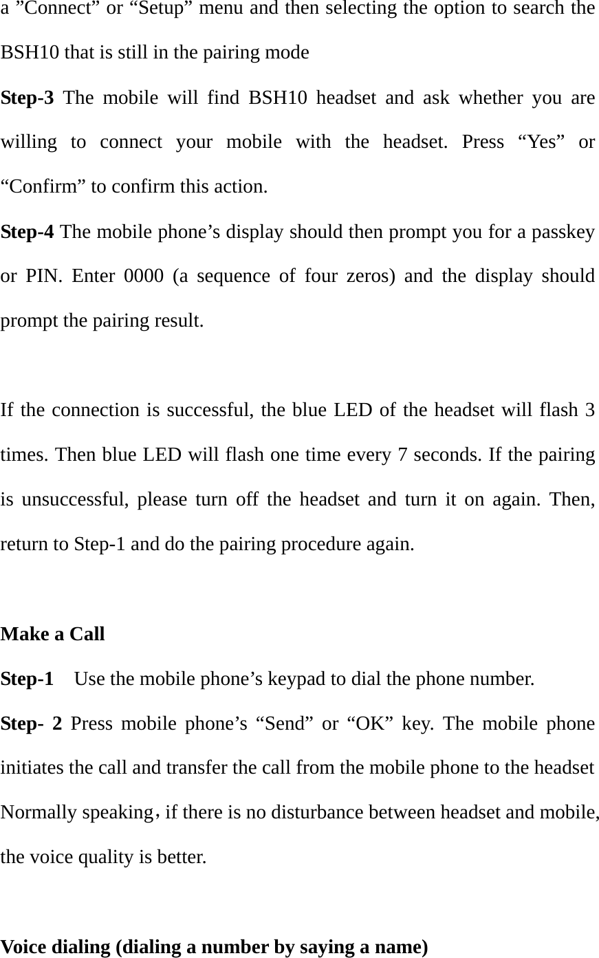 a &rdquo;Connect&rdquo; or &ldquo;Setup&rdquo; menu and then selecting the option to search the BSH10 that is still in the pairing mode Step-3 The mobile will find BSH10 headset and ask whether you are willing to connect your mobile with the headset. Press &ldquo;Yes&rdquo; or &ldquo;Confirm&rdquo; to confirm this action. Step-4 The mobile phone&rsquo;s display should then prompt you for a passkey or PIN. Enter 0000 (a sequence of four zeros) and the display should prompt the pairing result.    If the connection is successful, the blue LED of the headset will flash 3 times. Then blue LED will flash one time every 7 seconds. If the pairing is unsuccessful, please turn off the headset and turn it on again. Then, return to Step-1 and do the pairing procedure again.  Make a Call                                                               Step-1    Use the mobile phone&rsquo;s keypad to dial the phone number. Step- 2 Press mobile phone&rsquo;s &ldquo;Send&rdquo; or &ldquo;OK&rdquo; key. The mobile phone initiates the call and transfer the call from the mobile phone to the headset Normally speaking，if there is no disturbance between headset and mobile, the voice quality is better.  Voice dialing (dialing a number by saying a name) 