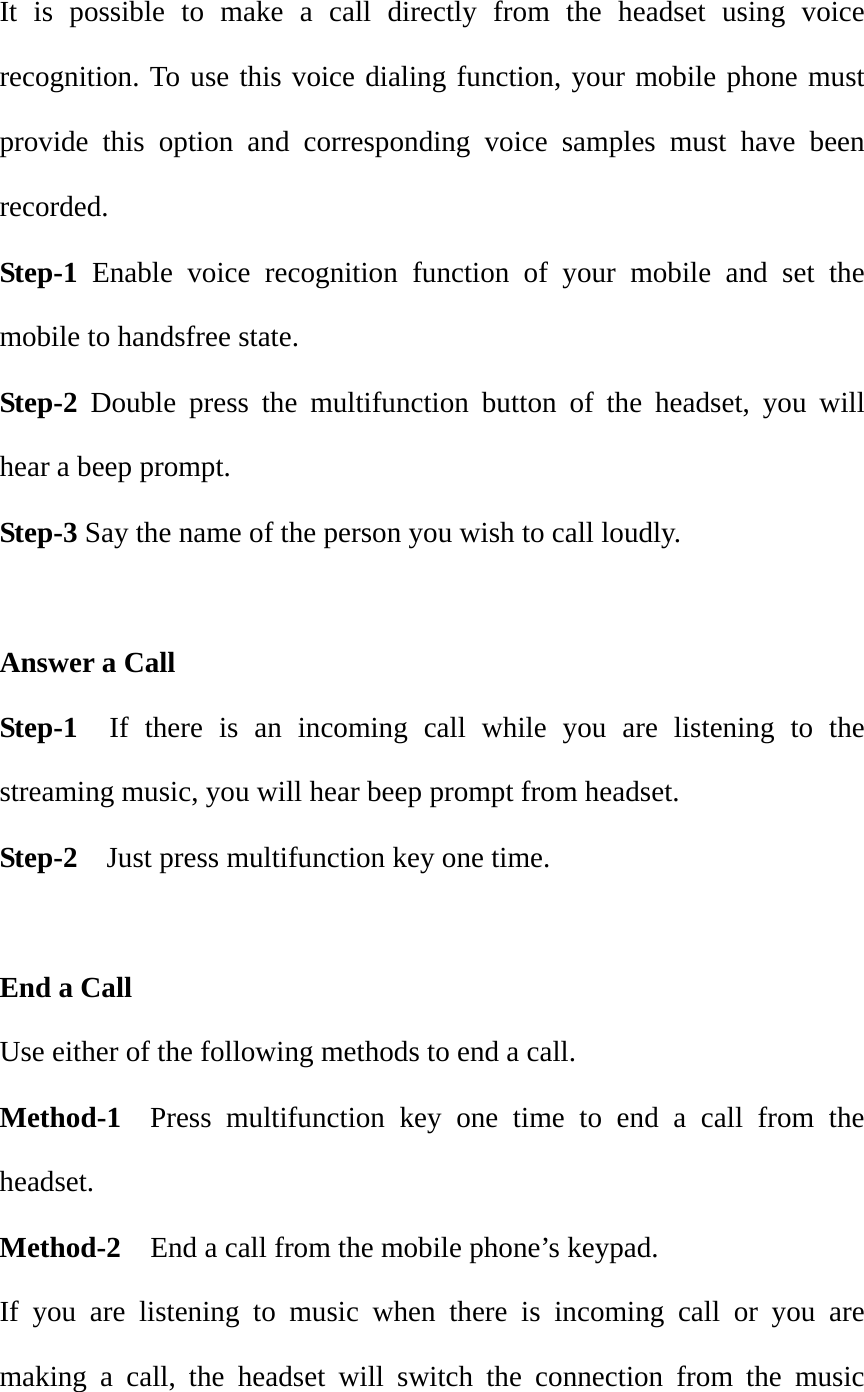 It is possible to make a call directly from the headset using voice recognition. To use this voice dialing function, your mobile phone must provide this option and corresponding voice samples must have been recorded. Step-1 Enable voice recognition function of your mobile and set the mobile to handsfree state. Step-2 Double press the multifunction button of the headset, you will hear a beep prompt. Step-3 Say the name of the person you wish to call loudly.  Answer a Call   Step-1  If there is an incoming call while you are listening to the streaming music, you will hear beep prompt from headset. Step-2    Just press multifunction key one time.  End a Call                                                                Use either of the following methods to end a call. Method-1  Press multifunction key one time to end a call from the headset. Method-2  End a call from the mobile phone&rsquo;s keypad. If you are listening to music when there is incoming call or you are making a call, the headset will switch the connection from the music 