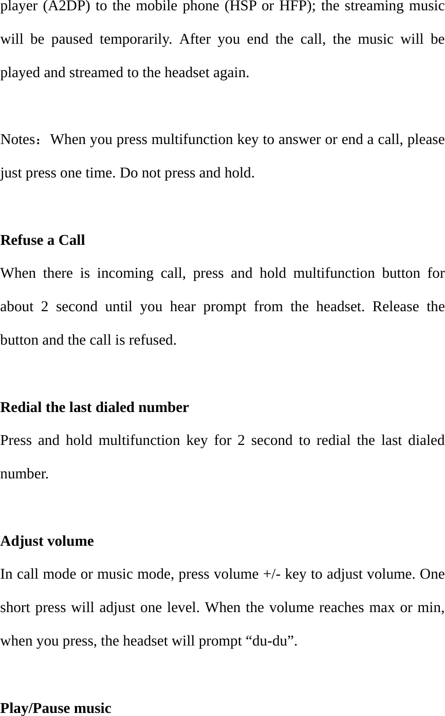 player (A2DP) to the mobile phone (HSP or HFP); the streaming music will be paused temporarily. After you end the call, the music will be played and streamed to the headset again.  Notes：When you press multifunction key to answer or end a call, please just press one time. Do not press and hold.    Refuse a Call                                                             When there is incoming call, press and hold multifunction button for about 2 second until you hear prompt from the headset. Release the button and the call is refused.   Redial the last dialed number                                               Press and hold multifunction key for 2 second to redial the last dialed number.  Adjust volume                                                            In call mode or music mode, press volume +/- key to adjust volume. One short press will adjust one level. When the volume reaches max or min, when you press, the headset will prompt &ldquo;du-du&rdquo;.    Play/Pause music 