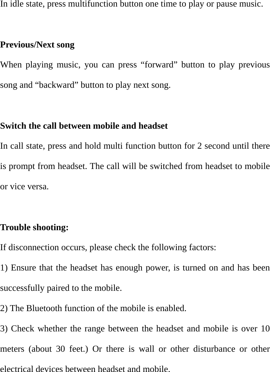 In idle state, press multifunction button one time to play or pause music.  Previous/Next song                                                        When playing music, you can press &ldquo;forward&rdquo; button to play previous song and &ldquo;backward&rdquo; button to play next song.    Switch the call between mobile and headset In call state, press and hold multi function button for 2 second until there is prompt from headset. The call will be switched from headset to mobile or vice versa.  Trouble shooting: If disconnection occurs, please check the following factors: 1) Ensure that the headset has enough power, is turned on and has been successfully paired to the mobile.   2) The Bluetooth function of the mobile is enabled. 3) Check whether the range between the headset and mobile is over 10 meters (about 30 feet.) Or there is wall or other disturbance or other electrical devices between headset and mobile.        