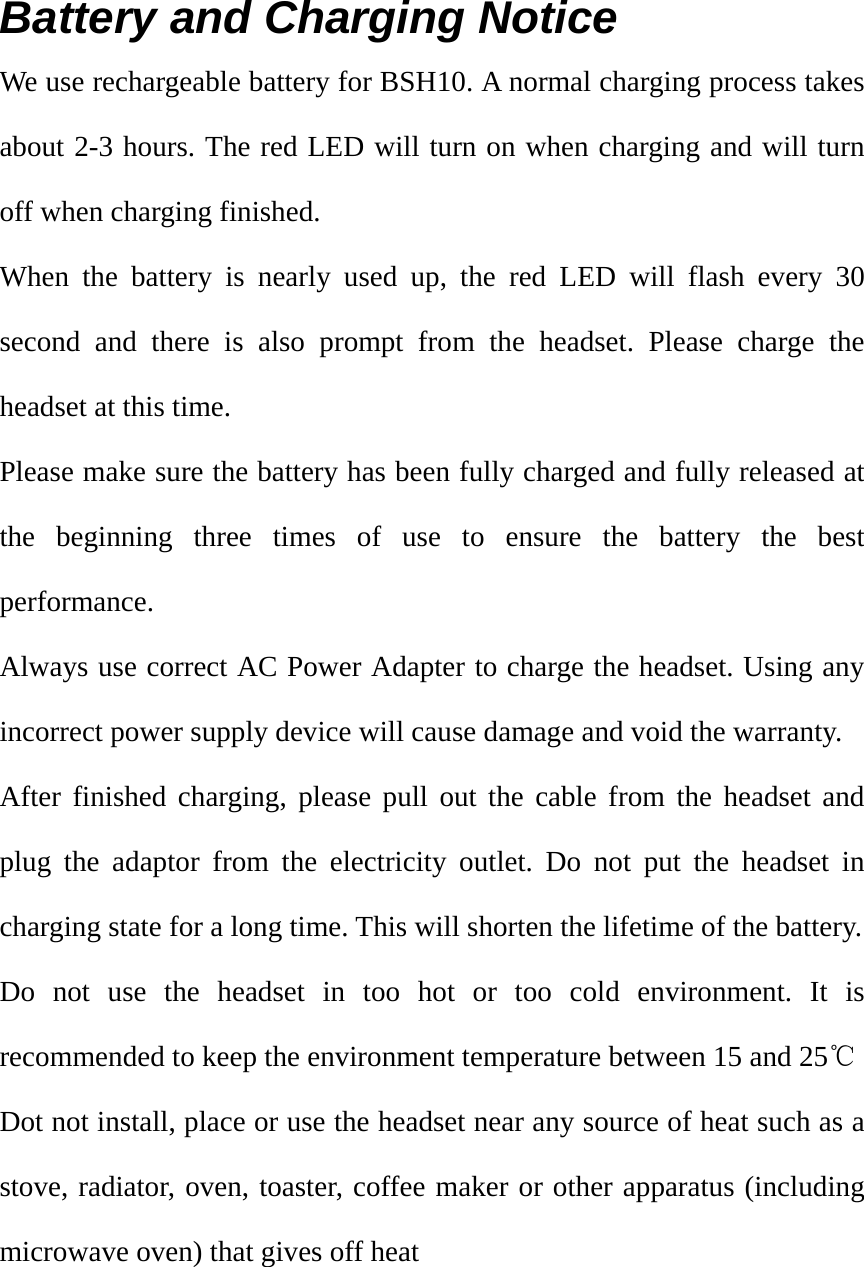 Battery and Charging Notice We use rechargeable battery for BSH10. A normal charging process takes about 2-3 hours. The red LED will turn on when charging and will turn off when charging finished. When the battery is nearly used up, the red LED will flash every 30 second and there is also prompt from the headset. Please charge the headset at this time. Please make sure the battery has been fully charged and fully released at the beginning three times of use to ensure the battery the best performance. Always use correct AC Power Adapter to charge the headset. Using any incorrect power supply device will cause damage and void the warranty. After finished charging, please pull out the cable from the headset and plug the adaptor from the electricity outlet. Do not put the headset in charging state for a long time. This will shorten the lifetime of the battery.   Do not use the headset in too hot or too cold environment. It is recommended to keep the environment temperature between 15 and 25℃ Dot not install, place or use the headset near any source of heat such as a stove, radiator, oven, toaster, coffee maker or other apparatus (including microwave oven) that gives off heat     