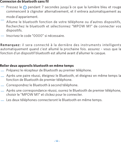 - 12 -Pr&eacute;parez le r&eacute;cepteur de Bluetooth au premier t&eacute;l&eacute;phone.Apr&egrave;s une paire r&eacute;ussi, &eacute;teignez le Bluetooth, et &eacute;teignez en m&ecirc;me temps la fonction de Bluetooth de premier t&eacute;l&eacute;phone.Correspondrez le Bluetooth &agrave; second t&eacute;l&eacute;phone.Apr&egrave;s une correspondance r&eacute;ussi, ouvrez le Bluetooth de premier t&eacute;l&eacute;phone, choisir le &ldquo;MPOW M1&rdquo; et clickez pour le connecter.Les deux t&eacute;l&eacute;phones connecteront le Bluetooth en m&ecirc;me temps.Pressez le   pendant 7 secondes jusqu'&agrave; ce que la lumi&egrave;re bleu et rouge commencent &agrave; clignoter alternativement, et il entrera automatiquement au mode d'appariement.Allume le bluetooth fonction de votre t&eacute;l&eacute;phone ou d'autres dispositifs, Recherchez le bluetooth et s&eacute;lectionnez &ldquo;MPOW M1&rdquo; de connecter vos dispositifs.Inscrivez le code &ldquo;0000&rdquo; si n&eacute;cessaire.Connexion de bluetooth sans filRelier deux appareils bluetooth en m&ecirc;me tempsRemarquez:  il sera connect&eacute; &agrave; la derni&egrave;re des instruments intelligents automatiquement quand c'est allum&eacute; la prochaine fois. assurez - vous que la fonction d'un dispositif bluetooth est allum&eacute; avant d'allumer le casque.