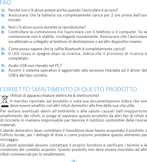 - 19 -Perch&eacute; non c'&egrave; alcun potere anche quando l'auricolare &egrave; acceso?Assicurarsi che la batteria sia completamente carica per 2 ore prima dell'uso iniziale.Non c'&egrave; alcun suono durante la riproduzione?Controllare la connessione tra l'auricolare con il telefono o il computer. Se la connessione non &egrave; stabile, ricollegarla nuovamente. Assicurarsi che l'auricolare sia abbinato e collegato al telefono di destinazione o ad altri dispositivi master.Come posso sapere che la cuffia Bluetooth &egrave; completamente carica?Il LED rosso si spegne dopo la ricarica, indica che il processo di ricarica &egrave; completato.Audio USB non rilevato nel PC?Accerti il sistema operativo &egrave; aggiornato alla versione ritardata ed il driver del USB &egrave; del tipo corretto.FAQCORRETTO SMALTIMENTO DI QUESTO PRODOTTO(Rifiuti di apparecchiature elettriche &amp; elettroniche)Il marchio riportato sul prodotto o sulla sua documentazione indica che non deve essere smaltito con altri rifiuti domestici alla fine della sua vita utile.Per evitare eventuali danni all'ambiente o alla salute causati dall'inopportuno smaltimento dei rifiuti, si prega di separare questo prodotto da altri tipi di rifiuti e di riciclarlo in maniera responsabile per favorire il riutilizzo sostenibile delle risorse materiali.L'utente domestico deve contattare il rivenditore dove hanno acquistato il prodotto o l'ufficio locale, per i dettagli di dove e come possono prendere questo elemento per riciclaggio.Gli utenti aziendali devono contattare il proprio fornitore e verificare i termini e le condizioni del contatto acquisto. Questo prodotto non deve essere miscelato ad altri rifiuti commerciali per lo smaltimento.D: D: D: D: R: R: R: R: 