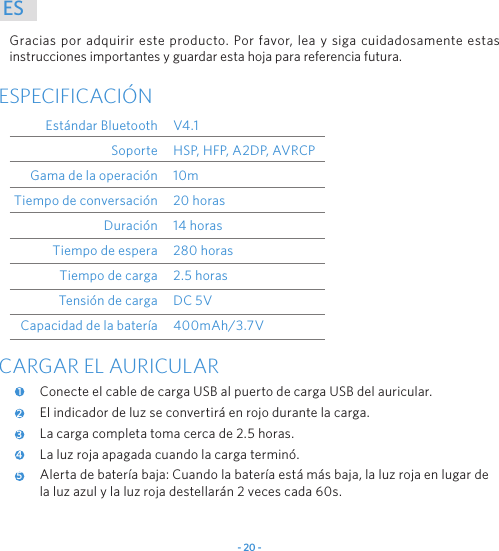 - 20 -ESGracias por adquirir este producto. Por favor, lea y siga cuidadosamente estas instrucciones importantes y guardar esta hoja para referencia futura.ESPECIFICACI&Oacute;NEst&aacute;ndar BluetoothSoporteGama de la operaci&oacute;nTiempo de conversaci&oacute;nDuraci&oacute;nTiempo de esperaTiempo de cargaTensi&oacute;n de cargaCapacidad de la bater&iacute;aV4.1HSP, HFP, A2DP, AVRCP10m20 horas14 horas280 horas2.5 horasDC 5V400mAh/3.7VCARGAR EL AURICULARConecte el cable de carga USB al puerto de carga USB del auricular.El indicador de luz se convertir&aacute; en rojo durante la carga.La carga completa toma cerca de 2.5 horas.La luz roja apagada cuando la carga termin&oacute;.Alerta de bater&iacute;a baja: Cuando la bater&iacute;a est&aacute; m&aacute;s baja, la luz roja en lugar de la luz azul y la luz roja destellar&aacute;n 2 veces cada 60s.12345