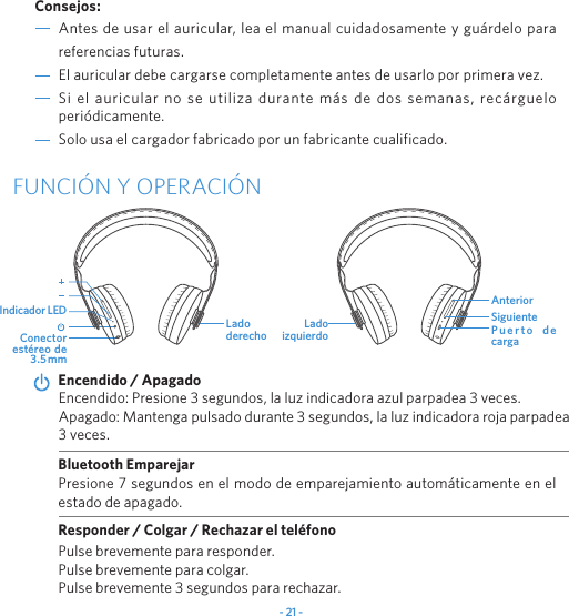 - 21 -Antes de usar el auricular, lea el manual cuidadosamente y gu&aacute;rdelo para referencias futuras.El auricular debe cargarse completamente antes de usarlo por primera vez.Si el auricular no se utiliza durante m&aacute;s de dos semanas, rec&aacute;rguelo peri&oacute;dicamente.Solo usa el cargador fabricado por un fabricante cualificado.Consejos:FUNCI&Oacute;N Y OPERACI&Oacute;NEncendido: Presione 3 segundos, la luz indicadora azul parpadea 3 veces.Apagado: Mantenga pulsado durante 3 segundos, la luz indicadora roja parpadea 3 veces.Encendido / ApagadoPresione 7 segundos en el modo de emparejamiento autom&aacute;ticamente en el estado de apagado.Bluetooth EmparejarResponder / Colgar / Rechazar el tel&eacute;fonoPulse brevemente para responder.Pulse brevemente para colgar.Pulse brevemente 3 segundos para rechazar.        Conector est&eacute;reo de 3.5mmLado derecho P u e r t o   d e cargaAnteriorLado izquierdoSiguienteIndicador LED