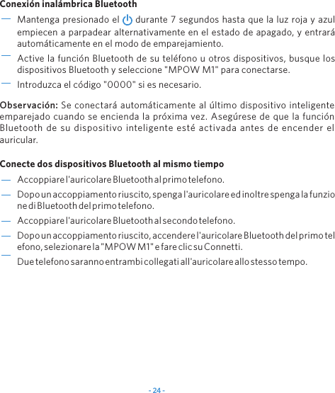 - 24 -Accoppiarel'auricolareBluetoothalprimotelefono.Dopounaccoppiamentoriuscito,spengal'auricolareedinoltrespengalafunzionediBluetoothdelprimotelefono.Accoppiarel'auricolareBluetoothalsecondotelefono.Dopounaccoppiamentoriuscito,accenderel'auricolareBluetoothdelprimotelefono,selezionarela"MPOWM1"efareclicsuConnetti.Duetelefonosarannoentrambicollegatiall'auricolareallostessotempo. Mantenga presionado el   durante 7 segundos hasta que la luz roja y azul empiecen a parpadear alternativamente en el estado de apagado, y entrar&aacute; autom&aacute;ticamente en el modo de emparejamiento.Active la funci&oacute;n Bluetooth de su tel&eacute;fono u otros dispositivos, busque los dispositivos Bluetooth y seleccione "MPOW M1" para conectarse.Introduzca el c&oacute;digo "0000" si es necesario.Conexi&oacute;n inal&aacute;mbrica BluetoothConecte dos dispositivos Bluetooth al mismo tiempoObservaci&oacute;n: Se conectar&aacute; autom&aacute;ticamente al &uacute;ltimo dispositivo inteligente emparejado cuando se encienda la pr&oacute;xima vez. Aseg&uacute;rese de que la funci&oacute;n Bluetooth de su dispositivo inteligente est&eacute; activada antes de encender el auricular.