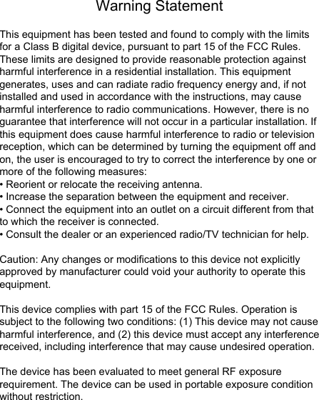 Warning StatementThis equipment has been tested and found to comply with the limits for a Class B digital device, pursuant to part 15 of the FCC Rules. These limits are designed to provide reasonable protection against harmful interference in a residential installation. This equipment generates, uses and can radiate radio frequency energy and, if not installed and used in accordance with the instructions, may cause harmful interference to radio communications. However, there is no guarantee that interference will not occur in a particular installation. If this equipment does cause harmful interference to radio or television reception, which can be determined by turning the equipment off and on, the user is encouraged to try to correct the interference by one or more of the following measures:&bull; Reorient or relocate the receiving antenna.&bull; Increase the separation between the equipment and receiver.&bull; Connect the equipment into an outlet on a circuit different from that to which the receiver is connected.&bull; Consult the dealer or an experienced radio/TV technician for help.Caution: Any changes or modiﬁcations to this device not explicitly approved by manufacturer could void your authority to operate this equipment.This device complies with part 15 of the FCC Rules. Operation is subject to the following two conditions: (1) This device may not cause harmful interference, and (2) this device must accept any interference received, including interference that may cause undesired operation.The device has been evaluated to meet general RF exposure requirement. The device can be used in portable exposure condition without restriction.