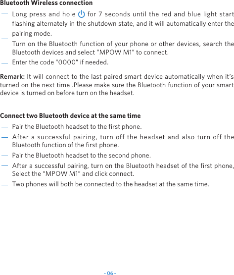 - 06 -Pair the Bluetooth headset to the first phone.After a successful pairing, turn off the headset and also turn off the Bluetooth function of the first phone. Pair the Bluetooth headset to the second phone.After a successful pairing, turn on the Bluetooth headset of the first phone, Select the &ldquo;MPOW M1&rdquo; and click connect.Two phones will both be connected to the headset at the same time.Long press and hole   for 7 seconds until the red and blue light start flashing alternately in the shutdown state, and it will automatically enter the pairing mode.Turn on the Bluetooth function of your phone or other devices, search the Bluetooth devices and select &rdquo;MPOW M1&rdquo; to connect.Enter the code &ldquo;0000&rdquo; if needed.Bluetooth Wireless connection Connect two Bluetooth device at the same time Remark: It will connect to the last paired smart device automatically when it&rsquo;s turned on the next time .Please make sure the Bluetooth function of your smart device is turned on before turn on the headset.