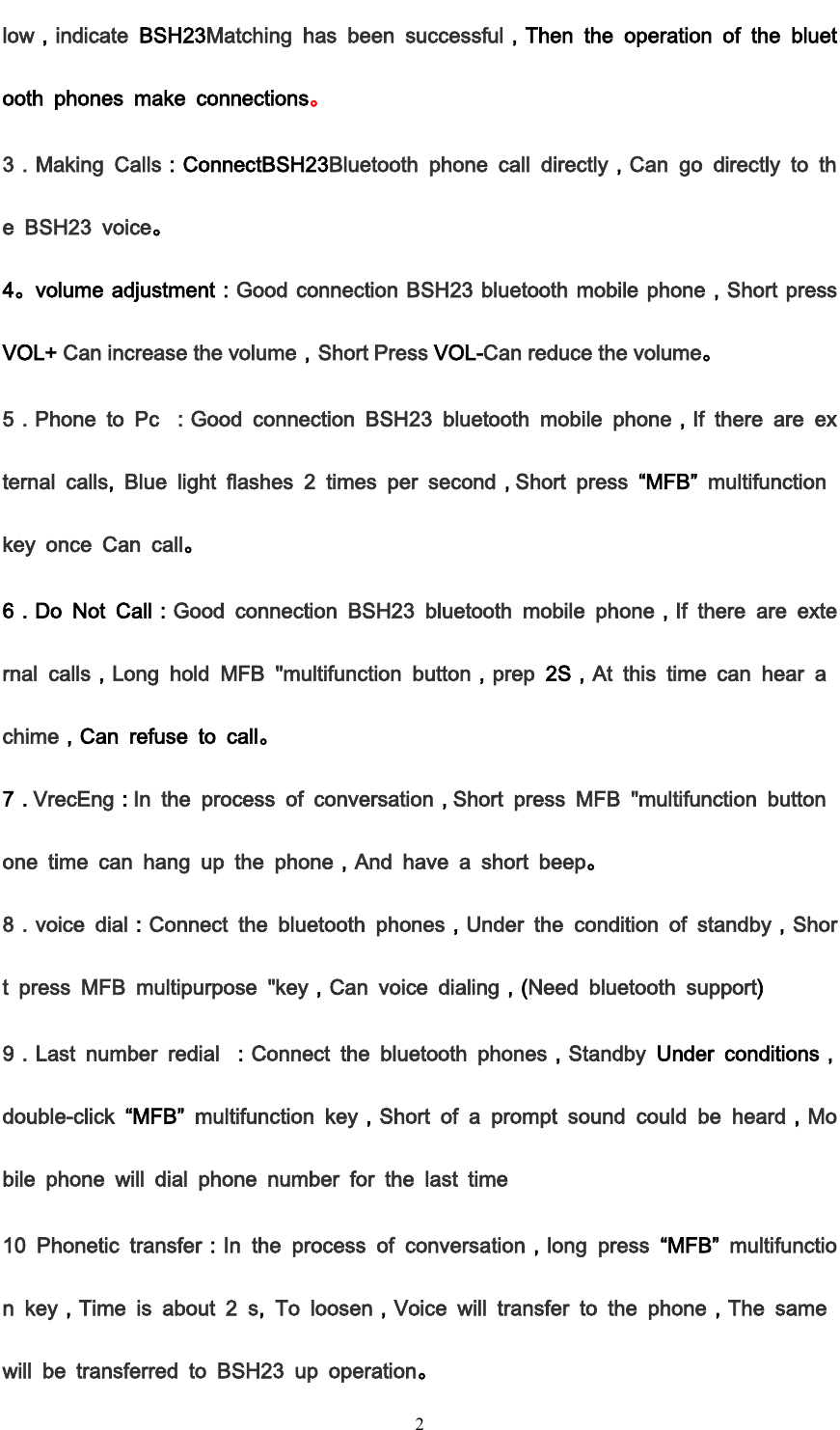         2 low，indicate  BSH23Matching  has  been  successful，Then  the  operation  of  the  bluetooth  phones  make  connections。 3．Making  Calls：ConnectBSH23Bluetooth  phone  call  directly，Can  go  directly  to  the  BSH23  voice。 4。volume adjustment：Good connection BSH23 bluetooth mobile phone，Short press VOL+ Can increase the volume，Short Press VOL-Can reduce the volume。 5．Phone  to  Pc  ：Good  connection  BSH23  bluetooth  mobile  phone，If  there  are  external  calls,  Blue  light  flashes  2  times  per  second，Short  press &ldquo;MFB&rdquo; multifunction key  once  Can  call。 6．Do  Not  Call：Good  connection  BSH23  bluetooth  mobile  phone，If  there  are  external  calls，Long  hold  MFB  "multifunction  button，prep  2S，At  this  time  can  hear  a chime，Can  refuse  to  call。 7．VrecEng：In  the  process  of  conversation，Short  press  MFB  "multifunction  button one  time  can  hang  up  the  phone，And  have  a  short  beep。 8．voice  dial：Connect  the  bluetooth  phones，Under  the  condition  of  standby，Short  press  MFB  multipurpose  "key，Can  voice  dialing，(Need  bluetooth  support) 9．Last  number  redial  ：Connect  the  bluetooth  phones，Standby  Under  conditions，double-click &ldquo;MFB&rdquo;  multifunction  key，Short  of  a  prompt  sound  could  be  heard，Mobile  phone  will  dial  phone  number  for  the  last  time 10  Phonetic  transfer：In  the  process  of  conversation，long  press  &ldquo;MFB&rdquo;  multifunction  key，Time  is  about  2  s,  To  loosen，Voice  will  transfer  to  the  phone，The  same will  be  transferred  to  BSH23  up  operation。 